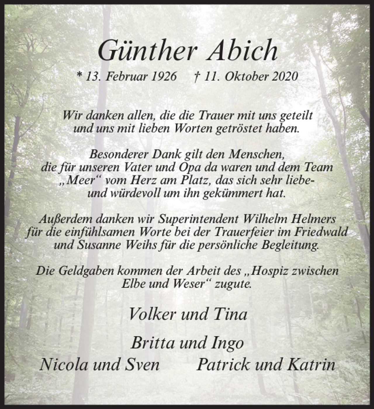 <p>Günther Abich<br />* 13. Februar 1926</p><p>† 11. Oktober 2020</p><p>Wir danken allen, die die Trauer mit uns geteilt<br />und uns mit lieben Worten getröstet haben.<br />Besonderer Dank gilt den Menschen,<br />die für unseren Vater und Opa da waren und dem Team<br />„Meer“ vom Herz am Platz, das sich sehr liebeund würdevoll um ihn gekümmert hat.<br />Außerdem danken wir Superintendent Wilhelm Helmers<br />für die einfühlsamen Worte bei der Trauerfeier im Friedwald<br />und Susanne Weihs für die persönliche Begleitung.<br />Die Geldgaben kommen der Arbeit des „Hospiz zwischen<br />Elbe und Weser“ zugute.</p><p>Volker und Tina<br />Britta und Ingo<br />Nicola und Sven<br />Patrick und Katrin</p>