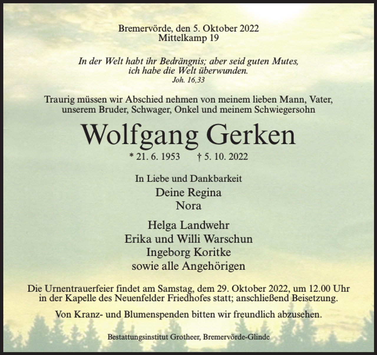 <p>Bremervörde, den 5. Oktober 2022<br />Mittelkamp 19<br />In der Welt habt ihr Bedrängnis; aber seid guten Mutes,<br />ich habe die Welt überwunden.<br />Joh. 16,33</p><p>Traurig müssen wir Abschied nehmen von meinem lieben Mann, Vater,<br />unserem Bruder, Schwager, Onkel und meinem Schwiegersohn</p><p>Wolfgang Gerken<br />* 21. 6. 1953</p><p>† 5. 10. 2022</p><p>In Liebe und Dankbarkeit</p><p>Deine Regina<br />Nora<br />Helga Landwehr<br />Erika und Willi Warschun<br />Ingeborg Koritke<br />sowie alle Angehörigen<br />Die Urnentrauerfeier findet am Samstag, dem 29. Oktober 2022, um 12.00 Uhr<br />in der Kapelle des Neuenfelder Friedhofes statt; anschließend Beisetzung.<br />Von Kranz- und Blumenspenden bitten wir freundlich abzusehen.<br />Bestattungsinstitut Grotheer, Bremervörde-Glinde</p>