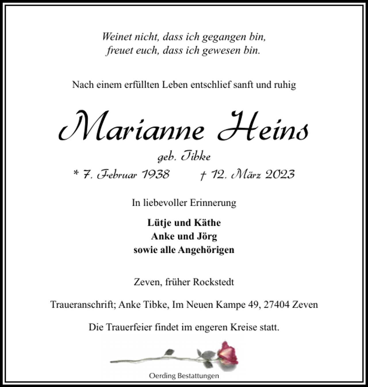 <p>Weinet nicht, dass ich gegangen bin,<br />freuet euch, dass ich gewesen bin.<br />Nach einem erfüllten Leben entschlief sanft und ruhig</p><p>Marianne Heins<br />geb. Tibke</p><p>* 7. Februar 1938</p><p>† 12. März 2023</p><p>In liebevoller Erinnerung<br />Lütje und Käthe<br />Anke und Jörg<br />sowie alle Angehörigen<br />Zeven, früher Rockstedt<br />Traueranschrift; Anke Tibke, Im Neuen Kampe 49, 27404 Zeven<br />Die Trauerfeier findet im engeren Kreise statt.</p><p>Oerding Bestattungen</p>