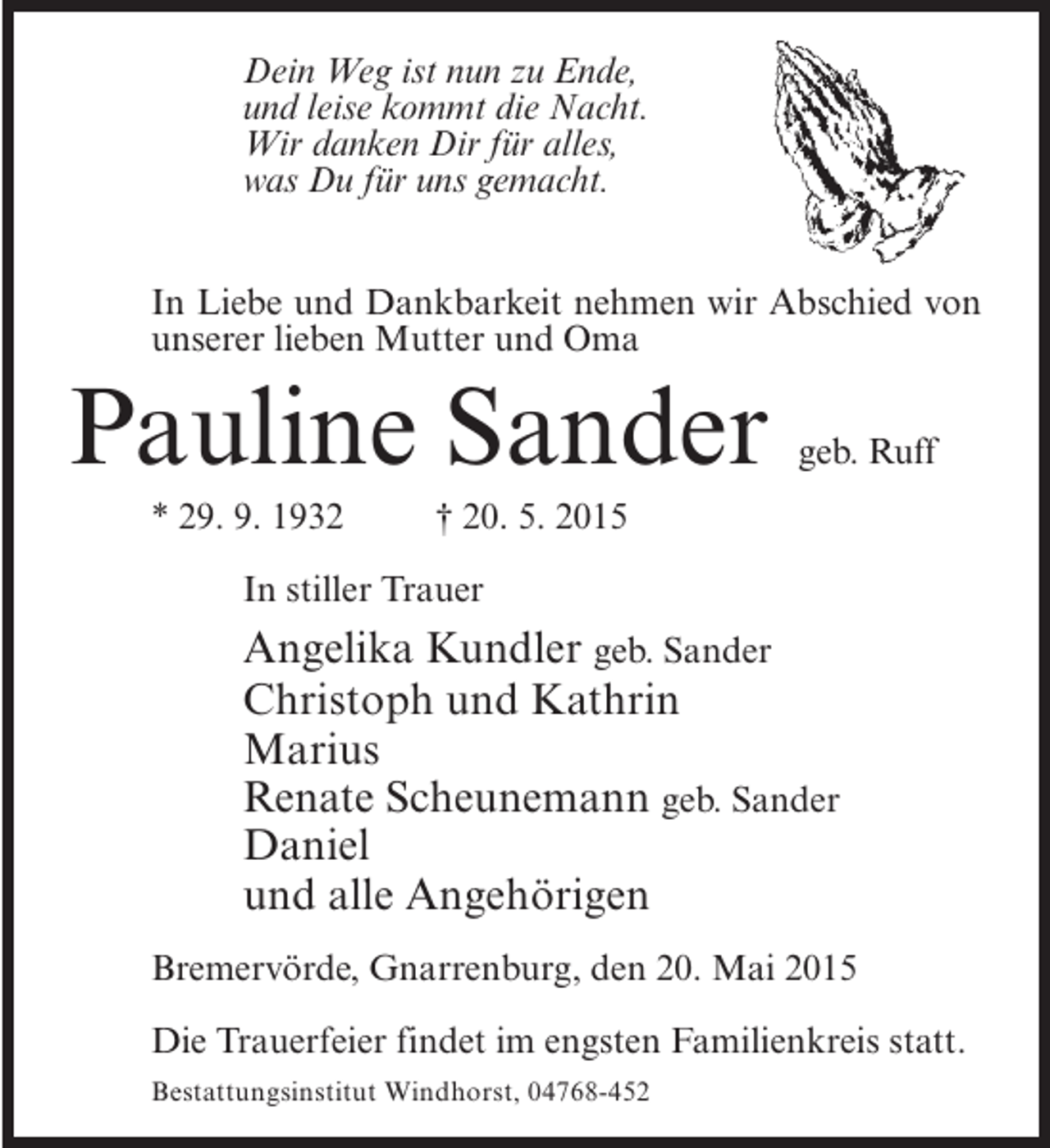 <p>Dein Weg ist nun zu Ende,<br />und leise kommt die Nacht.<br />Wir danken Dir für alles,<br />was Du für uns gemacht.<br />In Liebe und Dankbarkeit nehmen wir Abschied von<br />unserer lieben Mutter und Oma</p><p>Pauline Sander</p><p>geb. Ruff</p><p>* 29. 9. 1932 † 20. 5. 2015<br />In stiller Trauer</p><p>Angelika Kundler geb. Sander<br />Christoph und Kathrin<br />Marius<br />Renate Scheunemann geb. Sander<br />Daniel<br />und alle Angehörigen<br />Bremervörde, Gnarrenburg, den 20. Mai 2015<br />Die Trauerfeier findet im engsten Familienkreis statt.<br />Bestattungsinstitut Windhorst, 04768-452</p>