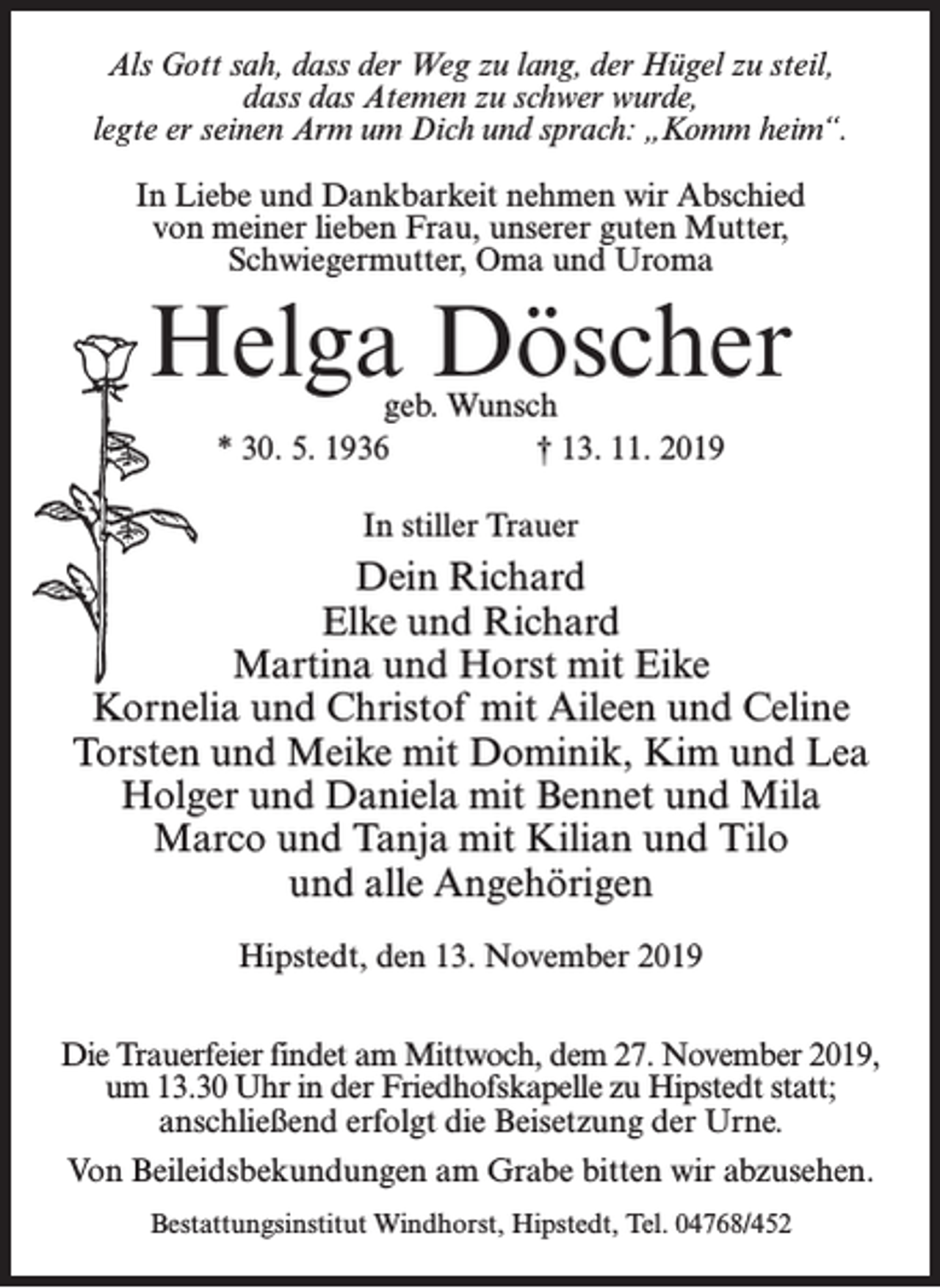 <p>Als Gott sah, dass der Weg zu lang, der Hügel zu steil,<br />dass das Atemen zu schwer wurde,<br />legte er seinen Arm um Dich und sprach: „Komm heim“.<br />In Liebe und Dankbarkeit nehmen wir Abschied<br />von meiner lieben Frau, unserer guten Mutter,<br />Schwiegermutter, Oma und Uroma</p><p>Helga Döscher<br />geb. Wunsch<br />* 30. 5. 1936<br />† 13. 11. 2019<br />In stiller Trauer</p><p>Dein Richard<br />Elke und Richard<br />Martina und Horst mit Eike<br />Kornelia und Christof mit Aileen und Celine<br />Torsten und Meike mit Dominik, Kim und Lea<br />Holger und Daniela mit Bennet und Mila<br />Marco und Tanja mit Kilian und Tilo<br />und alle Angehörigen<br />Hipstedt, den 13. November 2019<br />Die Trauerfeier findet am Mittwoch, dem 27. November 2019,<br />um 13.30 Uhr in der Friedhofskapelle zu Hipstedt statt;<br />anschließend erfolgt die Beisetzung der Urne.<br />Von Beileidsbekundungen am Grabe bitten wir abzusehen.<br />Bestattungsinstitut Windhorst, Hipstedt, Tel. 04768/452</p>
