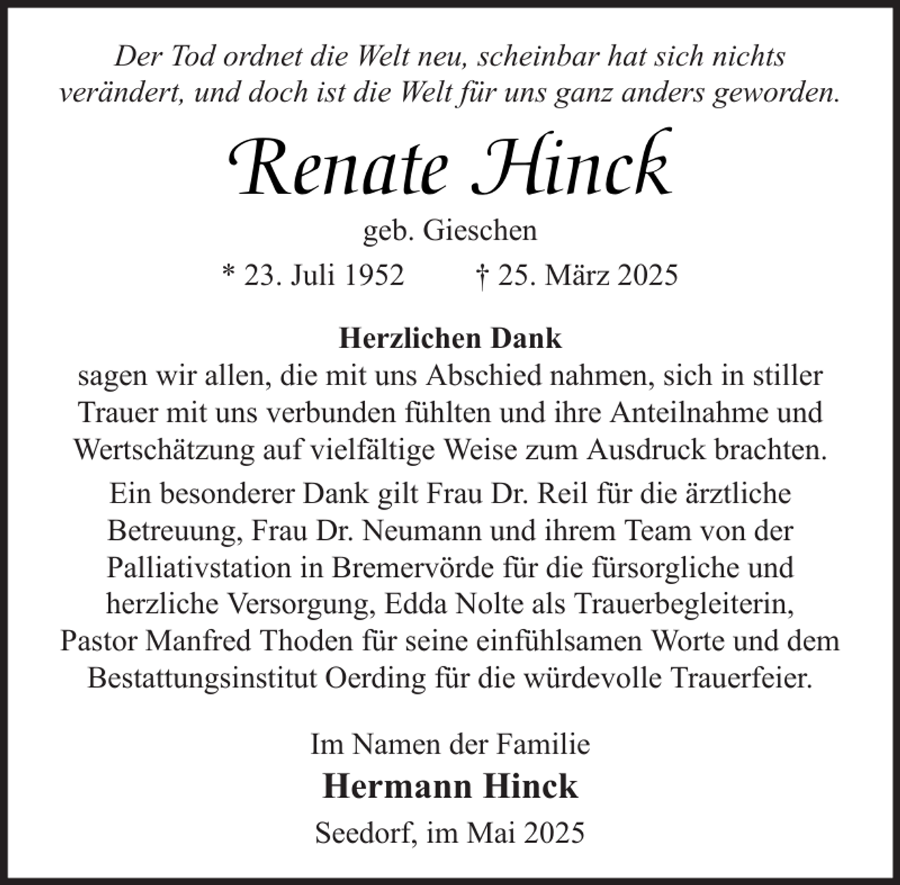 <p>Der Tod ordnet die Welt neu, scheinbar hat sich nichts<br />verändert, und doch ist die Welt für uns ganz anders geworden.</p><p>Renate Hinck</p><p>geb. Gieschen<br />* 23. Juli 1952<br />† 25. März 2025<br />Herzlichen Dank<br />sagen wir allen, die mit uns Abschied nahmen, sich in stiller<br />Trauer mit uns verbunden fühlten und ihre Anteilnahme und<br />Wertschätzung auf vielfältige Weise zum Ausdruck brachten.<br />Ein besonderer Dank gilt Frau Dr. Reil für die ärztliche<br />Betreuung, Frau Dr. Neumann und ihrem Team von der<br />Palliativstation in Bremervörde für die fürsorgliche und<br />herzliche Versorgung, Edda Nolte als Trauerbegleiterin,<br />Pastor Manfred Thoden für seine einfühlsamen Worte und dem<br />Bestattungsinstitut Oerding für die würdevolle Trauerfeier.<br />Im Namen der Familie</p><p>Hermann Hinck</p><p>Seedorf, im Mai 2025</p>
