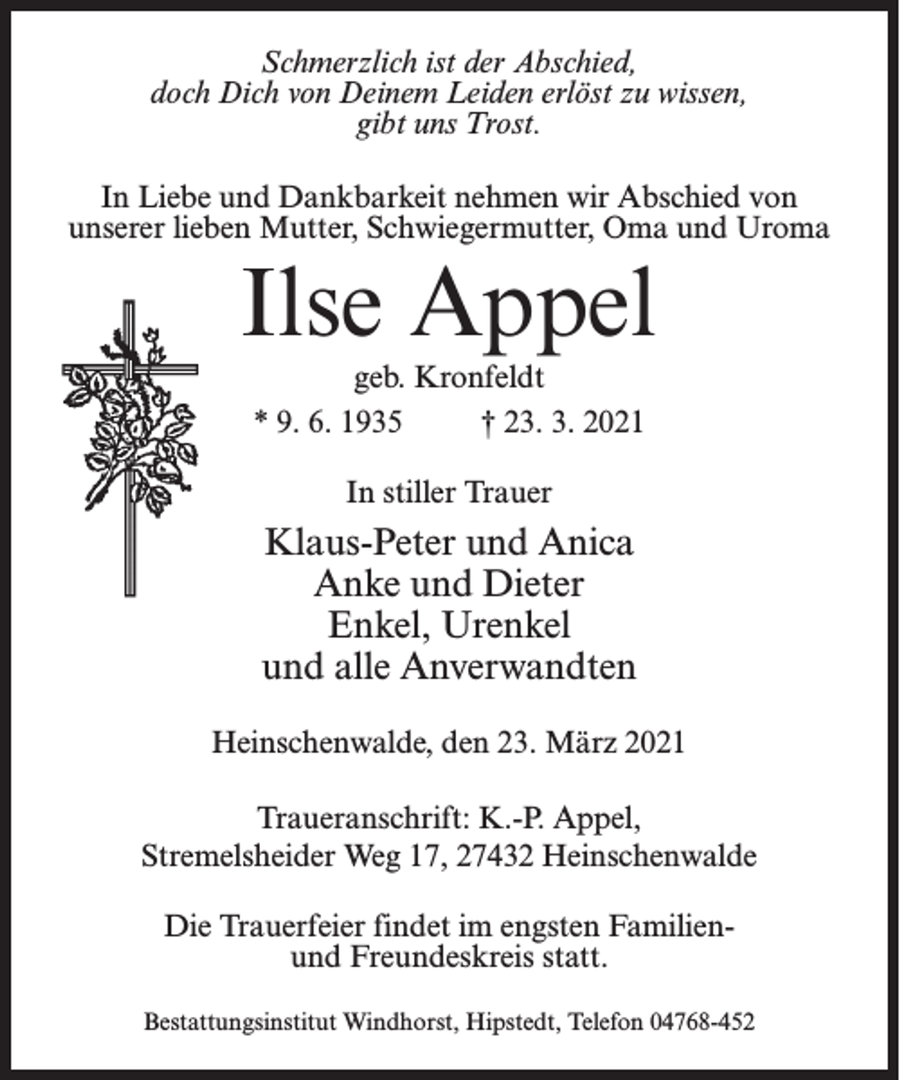 <p>Schmerzlich ist der Abschied,<br />doch Dich von Deinem Leiden erlöst zu wissen,<br />gibt uns Trost.<br />In Liebe und Dankbarkeit nehmen wir Abschied von<br />unserer lieben Mutter, Schwiegermutter, Oma und Uroma</p><p>Ilse Appel<br />geb. Kronfeldt<br />* 9. 6. 1935 † 23. 3. 2021<br />In stiller Trauer</p><p>Klaus-Peter und Anica<br />Anke und Dieter<br />Enkel, Urenkel<br />und alle Anverwandten<br />Heinschenwalde, den 23. März 2021<br />Traueranschrift: K.-P. Appel,<br />Stremelsheider Weg 17, 27432 Heinschenwalde<br />Die Trauerfeier findet im engsten Familienund Freundeskreis statt.<br />Bestattungsinstitut Windhorst, Hipstedt, Telefon 04768-452</p>