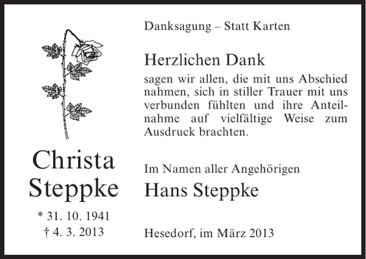 <p>Danksagung – Statt Karten</p><p>Herzlichen Dank<br />sagen wir allen, die mit uns Abschied<br />nahmen, sich in stiller Trauer mit uns<br />verbunden fühlten und ihre Anteilnahme auf vielfältige Weise zum<br />Ausdruck brachten.</p><p>Christa<br />Steppke<br />* 31. 10. 1941<br />† 4. 3. 2013</p><p>Im Namen aller Angehörigen</p><p>Hans Steppke<br />Hesedorf, im März 2013</p>