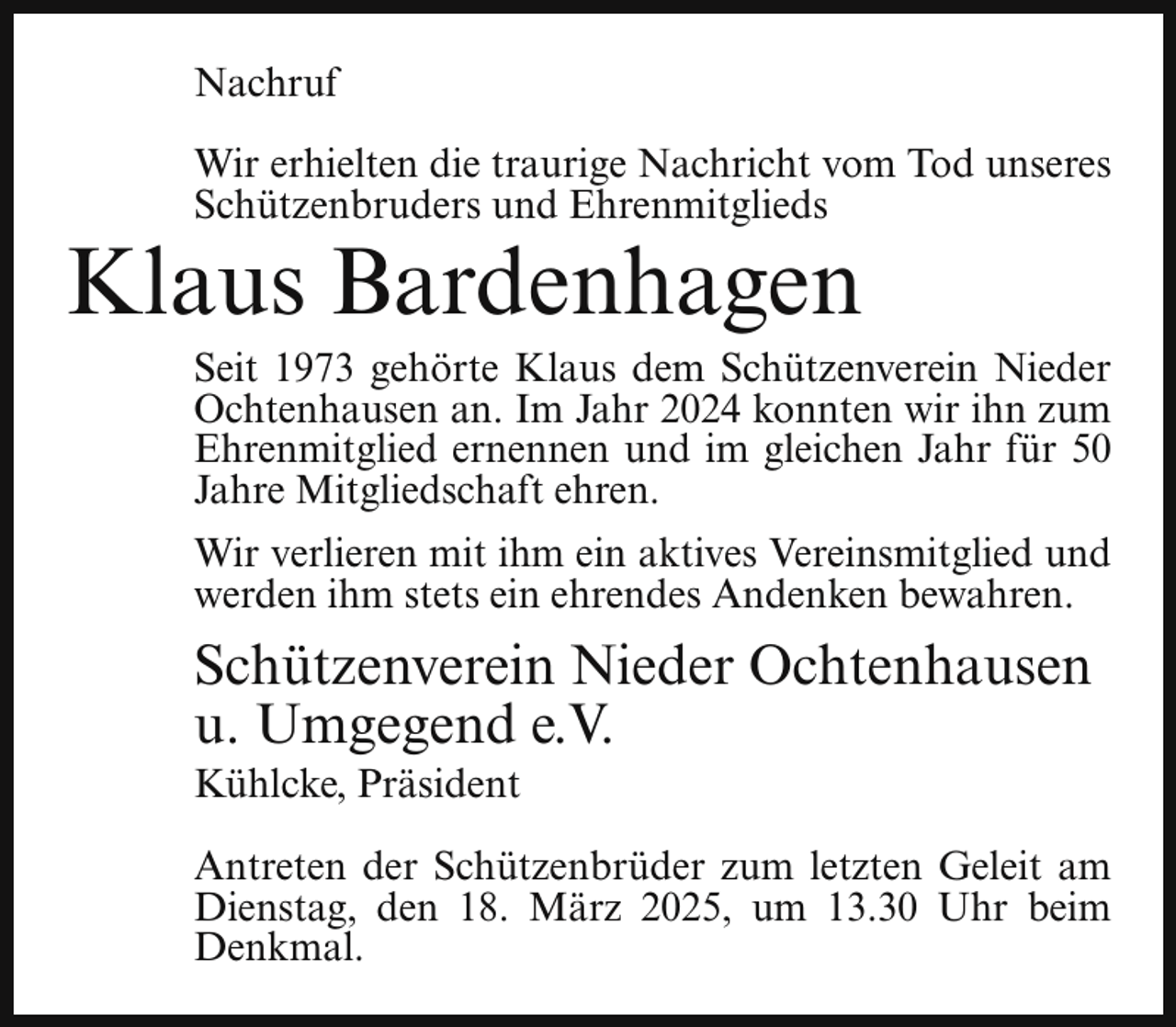 <p>Nachruf<br />Wir erhielten die traurige Nachricht vom Tod unseres<br />Schützenbruders und Ehrenmitglieds</p><p>Klaus Bardenhagen</p><p>Seit 1973 gehörte Klaus dem Schützenverein Nieder<br />Ochtenhausen an. Im Jahr 2024 konnten wir ihn zum<br />Ehrenmitglied ernennen und im gleichen Jahr für 50<br />Jahre Mitgliedschaft ehren.</p><p>Wir verlieren mit ihm ein aktives Vereinsmitglied und<br />werden ihm stets ein ehrendes Andenken bewahren.</p><p>Schützenverein Nieder Ochtenhausen<br />u. Umgegend e.V.<br />Kühlcke, Präsident</p><p>Antreten der Schützenbrüder zum letzten Geleit am<br />Dienstag, den 18. März 2025, um 13.30 Uhr beim<br />Denkmal.</p>