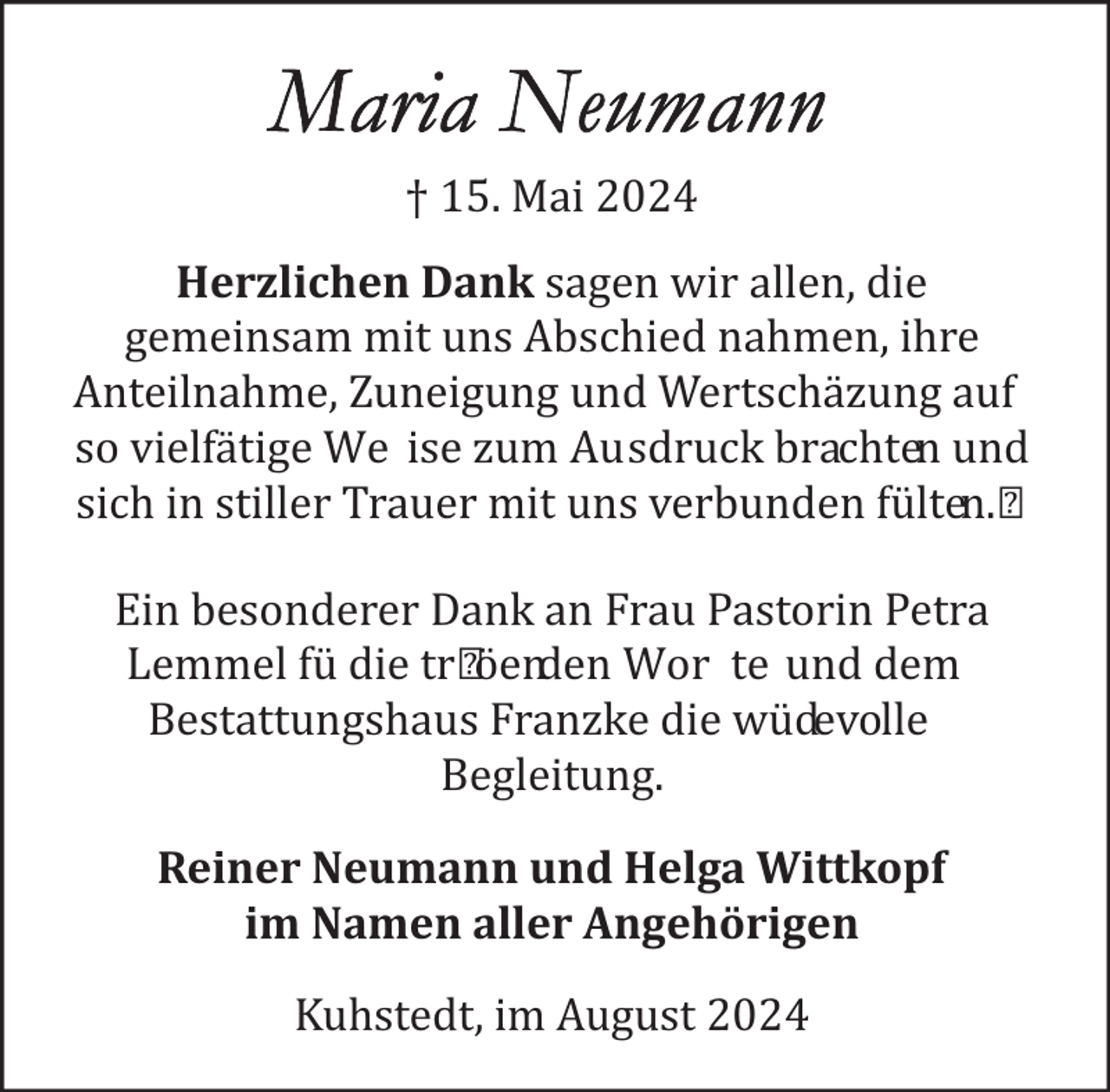 <p>† 15. Mai 2024<br />Herzlichen Dank sagen wir allen, die<br />gemeinsam mit uns Abschied nahmen, ihre<br />Anteilnahme, Zuneigung und Wertschä zung auf<br />so vielfä tige We ise zum Ausdruck brachten und<br />sich in stiller Trauer mit uns verbunden fü lten.<br />Ein besonderer Dank an Frau Pastorin Petra<br />Lemmel fü die tr ö enden Wor te und dem<br />Bestattungshaus Franzke die wü devolle<br />Begleitung.<br />Reiner Neumann und Helga Wittkopf<br />im Namen aller Angehörigen<br />Kuhstedt, im August 2024</p>