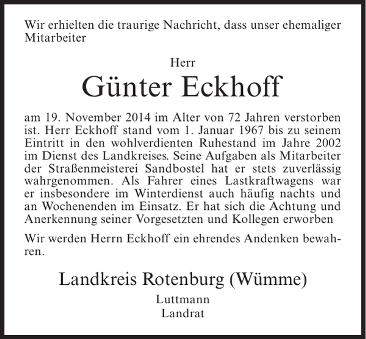 <p>Wir erhielten die traurige Nachricht, dass unser ehemaliger<br />Mitarbeiter<br />Herr</p><p>Günter Eckhoff<br />am 19. November 2014 im Alter von 72 Jahren verstorben<br />ist. Herr Eckhoff stand vom 1. Januar 1967 bis zu seinem<br />Eintritt in den wohlverdienten Ruhestand im Jahre 2002<br />im Dienst des Landkreises. Seine Aufgaben als Mitarbeiter<br />der Straßenmeisterei Sandbostel hat er stets zuverlässig<br />wahrgenommen. Als Fahrer eines Lastkraftwagens war<br />er insbesondere im Winterdienst auch häufig nachts und<br />an Wochenenden im Einsatz. Er hat sich die Achtung und<br />A<br />­ nerkennung seiner Vorgesetzten und Kollegen erworben<br />Wir werden Herrn Eckhoff ein ehrendes Andenken bewahren.</p><p>Landkreis Rotenburg (Wümme)<br />Luttmann<br />Landrat</p>