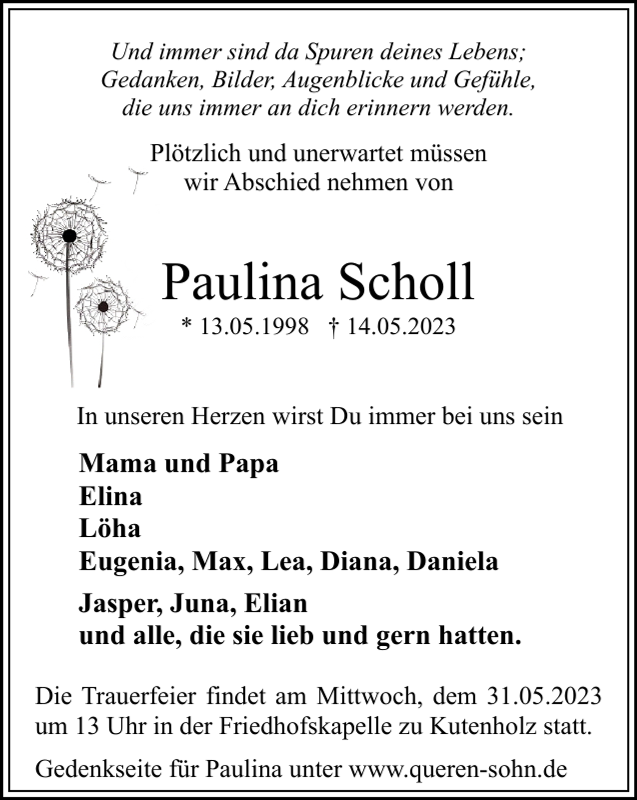 <p>Und immer sind da Spuren deines Lebens;<br />Gedanken, Bilder, Augenblicke und Gefühle,<br />die uns immer an dich erinnern werden.</p><p>Plötzlich und unerwartet müssen<br />wir Abschied nehmen von</p><p>Paulina Scholl<br />* 13.05.1998 † 14.05.2023</p><p>In unseren Herzen wirst Du immer bei uns sein</p><p>Mama und Papa<br />Elina<br />Löha<br />Eugenia, Max, Lea, Diana, Daniela<br />Jasper, Juna, Elian<br />und alle, die sie lieb und gern hatten.<br />Die Trauerfeier findet am Mittwoch, dem 31.05.2023<br />um 13 Uhr in der Friedhofskapelle zu Kutenholz statt.<br />Gedenkseite für Paulina unter www.queren-sohn.de</p>