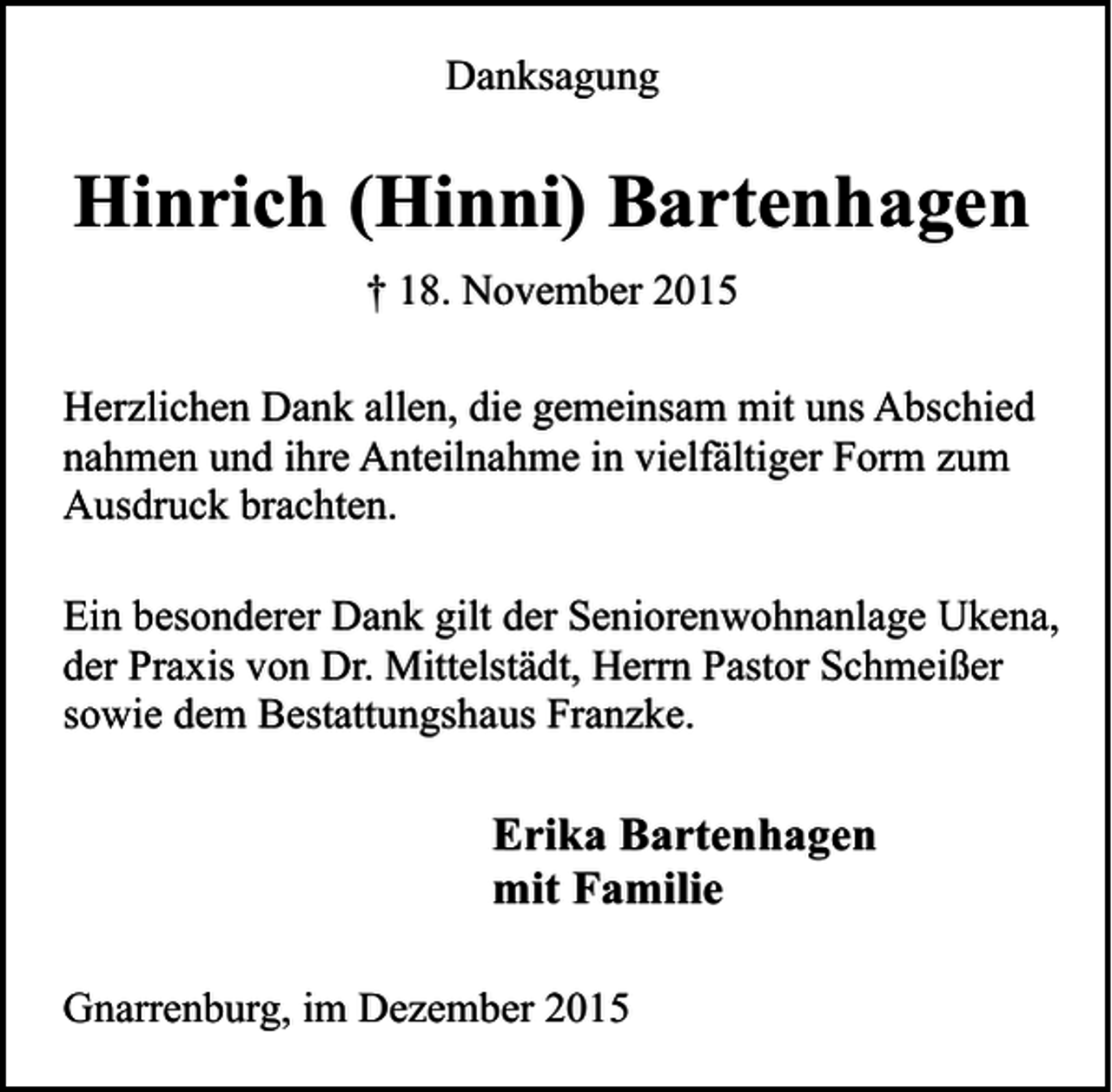 <p>Danksagung</p><p>Hinrich (Hinni) Bartenhagen<br />† 18. November 2015<br />Herzlichen Dank allen, die gemeinsam mit uns Abschied<br />nahmen und ihre Anteilnahme in vielfältiger Form zum<br />Ausdruck brachten.<br />Ein besonderer Dank gilt der Seniorenwohnanlage Ukena,<br />der Praxis von Dr. Mittelstädt, Herrn Pastor Schmeißer<br />sowie dem Bestattungshaus Franzke.</p><p>Erika Bartenhagen<br />mit Familie<br />Gnarrenburg, im Dezember 2015</p>