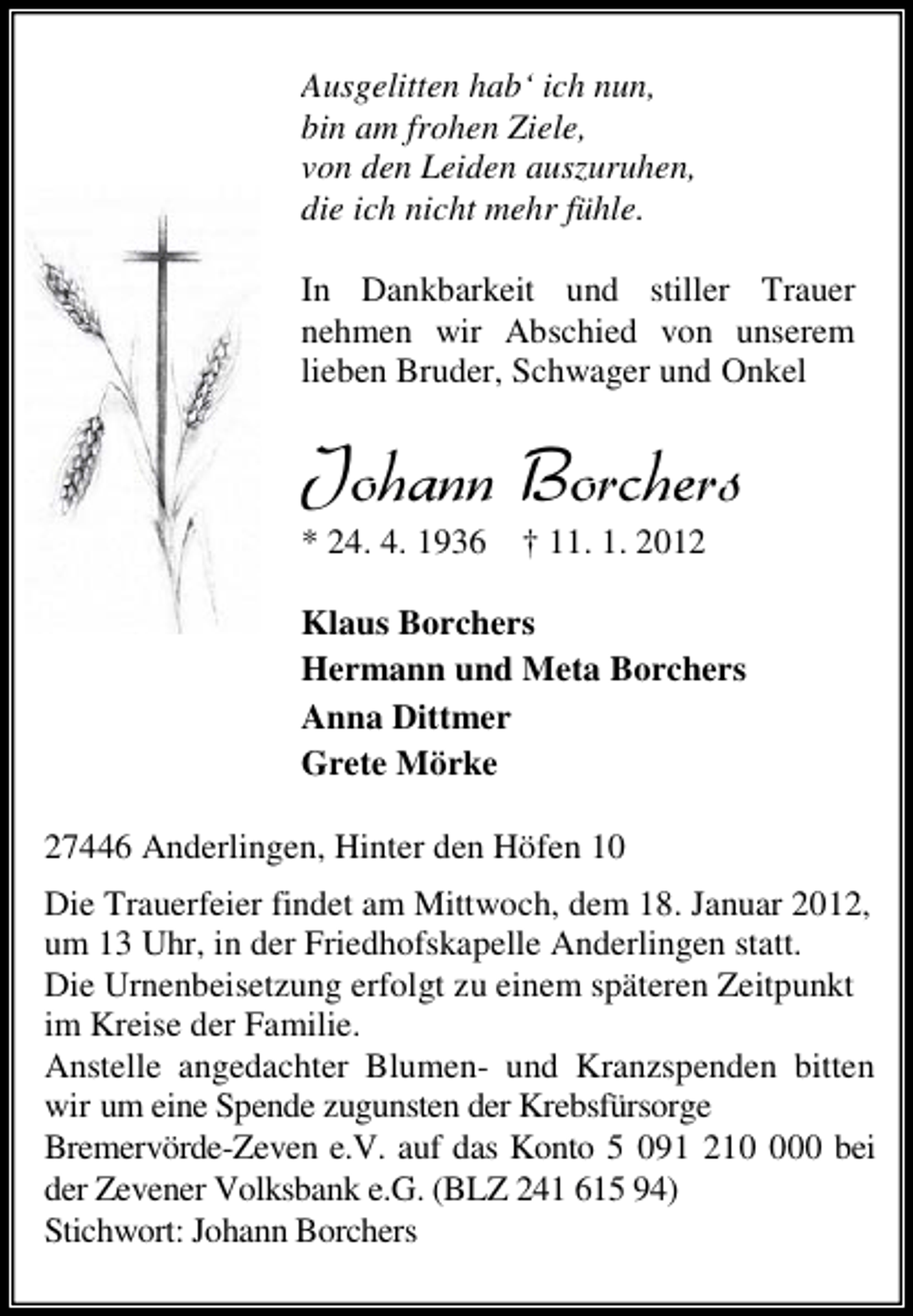 <p>Ausgelitten hab‘ ich nun,<br />bin am frohen Ziele,<br />von den Leiden auszuruhen,<br />die ich nicht mehr fühle.<br />In Dankbarkeit und stiller Trauer<br />nehmen wir Abschied von unserem<br />lieben Bruder, Schwager und Onkel</p><p>.SLERR &amp;SVGLIVW<br />* 24. 4. 1936</p><p>† 11. 1. 2012</p><p>Klaus Borchers<br />Hermann und Meta Borchers<br />Anna Dittmer<br />Grete Mörke<br />27446 Anderlingen, Hinter den Höfen 10<br />Die Trauerfeier findet am Mittwoch, dem 18. Januar 2012,<br />um 13 Uhr, in der Friedhofskapelle Anderlingen statt.<br />Die Urnenbeisetzung erfolgt zu einem späteren Zeitpunkt<br />im Kreise der Familie.<br />Anstelle angedachter Blumen- und Kranzspenden bitten<br />wir um eine Spende zugunsten der Krebsfürsorge<br />Bremervörde-Zeven e.V. auf das Konto 5 091 2100 bei<br />der Zevener Volksbank e.G. (BLZ 241 615 94)<br />Stichwort: Johann Borchers</p>