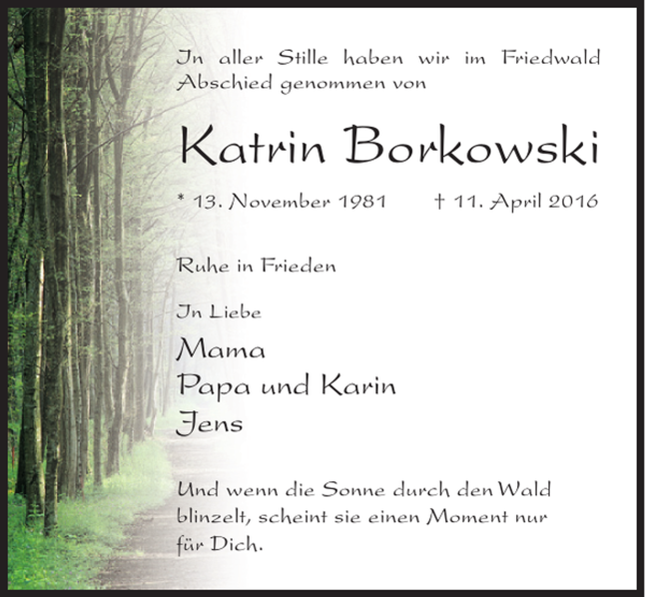 <p>In aller Stille haben wir im Friedwald<br />Abschied genommen von</p><p>Katrin Borkowski<br />* 13. November 1981</p><p>† 11. April 2016</p><p>Ruhe in Frieden<br />In Liebe</p><p>Mama<br />Papa und Karin<br />Jens<br />Und wenn die Sonne durch den Wald<br />blinzelt, scheint sie einen Moment nur<br />für Dich.</p>