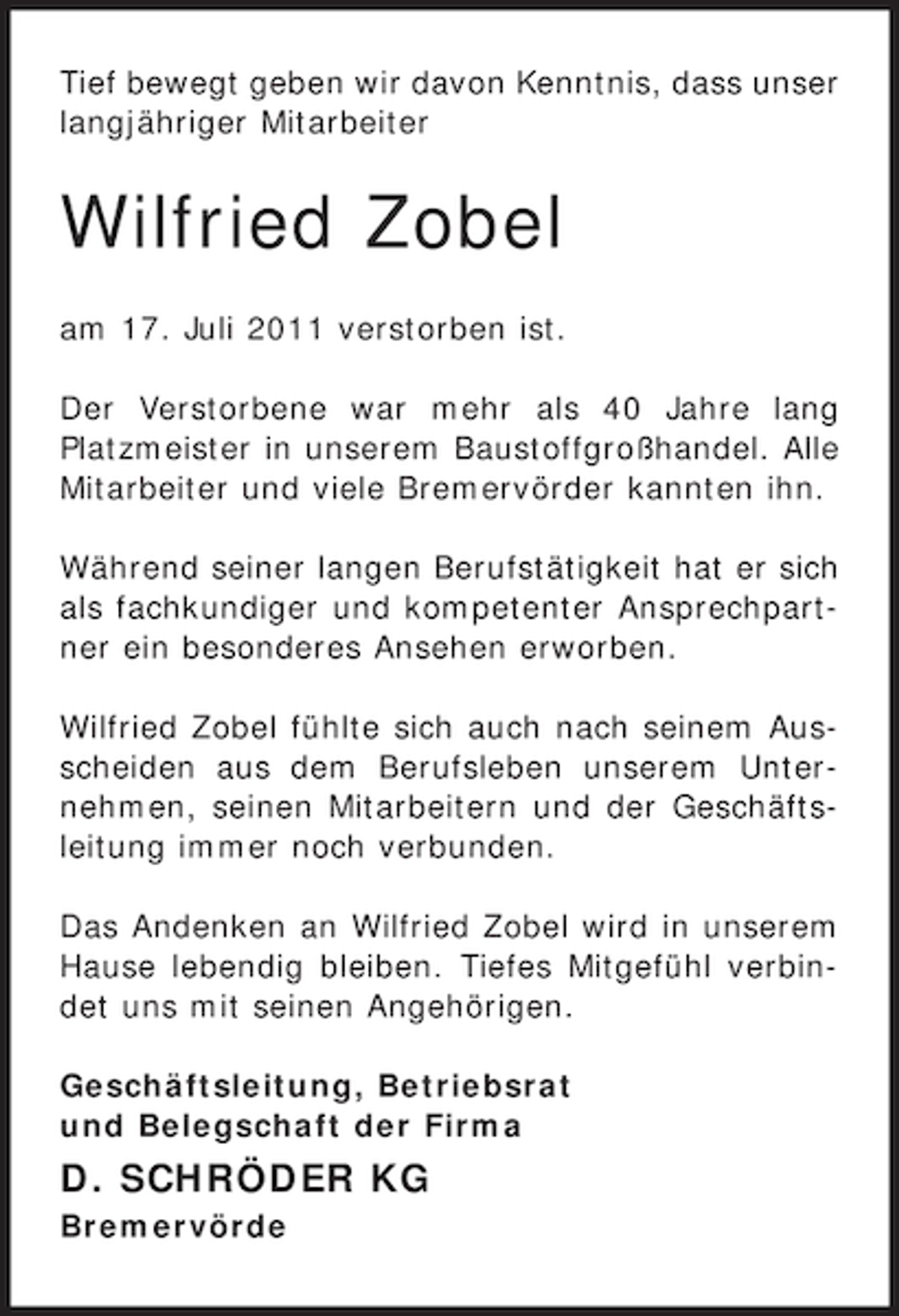 <p>Tief bewegt geben wir davon Kenntnis, dass unser<br />langjähriger Mitarbeiter</p><p>Wilfried Zobel<br />am 17. Juli 2011 verstorben ist.<br />Der Verstorbene war mehr als 40 Jahre lang<br />Platzmeister in unserem Baustoffgroßhandel. Alle<br />Mitarbeiter und viele Bremervörder kannten ihn.<br />Während seiner langen Berufstätigkeit hat er sich<br />als fachkundiger und kompetenter Ansprechpartner ein besonderes Ansehen erworben.<br />Wilfried Zobel fühlte sich auch nach seinem Ausscheiden aus dem Berufsleben unserem Unternehmen, seinen Mitarbeitern und der Geschäftsleitung immer noch verbunden.<br />Das Andenken an Wilfried Zobel wird in unserem<br />Hause lebendig bleiben. Tiefes Mitgefühl verbindet uns mit seinen Angehörigen.<br />Geschäftsleitung, Betriebsrat<br />und Belegschaft der Firma</p><p>D. SCHRÖDER KG<br />Bremervörde</p>