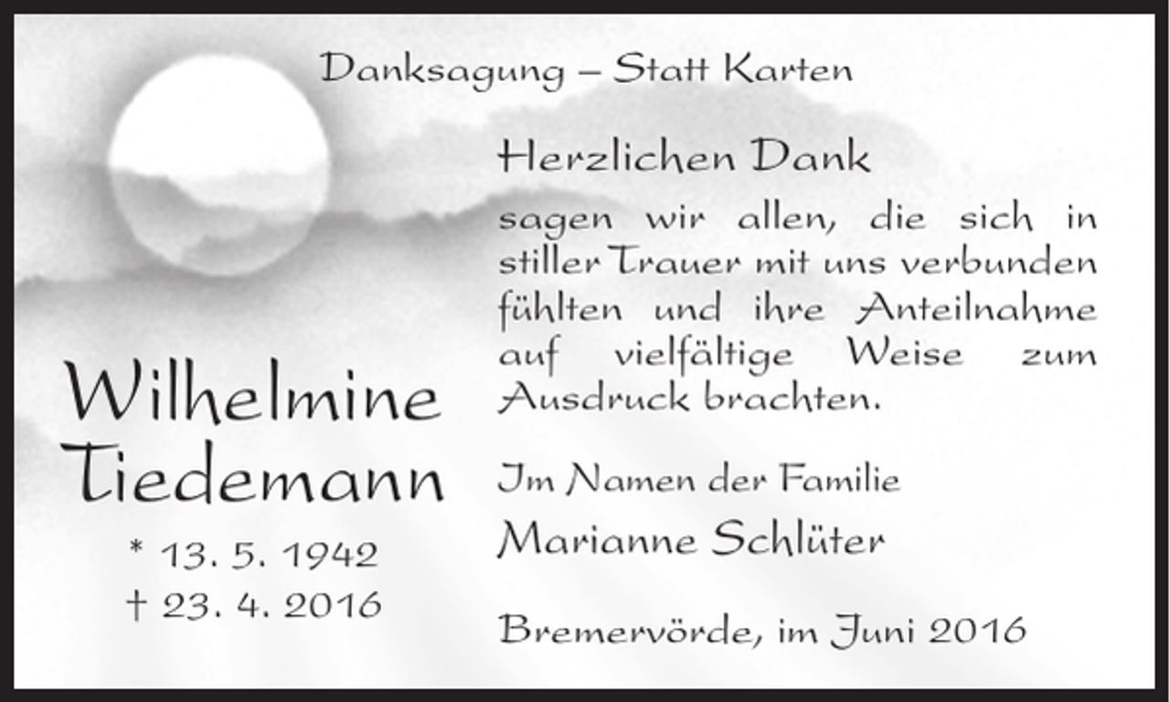 <p>Danksagung – Statt Karten</p><p>Herzlichen Dank</p><p>Wilhelmine<br />Tiedemann<br />* 13. 5. 1942<br />† 23. 4. 2016</p><p>sagen wir allen, die sich in<br />stiller Trauer mit uns verbunden<br />fühlten und ihre Anteilnahme<br />auf vielfältige Weise zum<br />Ausdruck brachten.<br />Im Namen der Familie</p><p>Marianne Schlüter<br />Bremervörde, im Juni 2016</p>