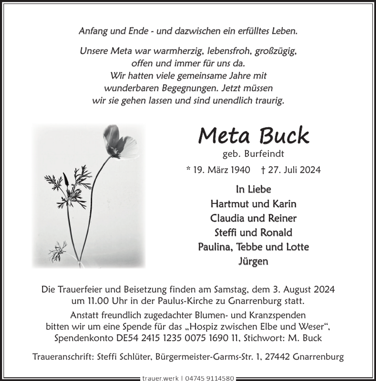 <p>Anfang und Ende - und dazwischen ein erfülltes Leben.<br />Unsere Meta war warmherzig, lebensfroh, großzügig,<br />offen und immer für uns da.<br />Wir hatten viele gemeinsame Jahre mit<br />wunderbaren Begegnungen. Jetzt müssen<br />wir sie gehen lassen und sind unendlich traurig.</p><p>Meta Buck<br />geb. Burfeindt</p><p>* 19. März 1940</p><p>† 27. Juli 2024</p><p>In Liebe<br />Hartmut und Karin<br />Claudia und Reiner<br />Steffi und Ronald<br />Paulina, Tebbe und Lotte<br />Jürgen<br />Die Trauerfeier und Beisetzung finden am Samstag, dem 3. August 2024<br />um 11.00 Uhr in der Paulus-Kirche zu Gnarrenburg statt.<br />Anstatt freundlich zugedachter Blumen- und Kranzspenden<br />bitten wir um eine Spende für das „Hospiz zwischen Elbe und Weser“,<br />Spendenkonto DE54 2415 1235 0075 1690 11, Stichwort: M. Buck<br />Traueranschrift: Steffi Schlüter, Bürgermeister-Garms-Str. 1, 27442 Gnarrenburg<br />trauer.werk | 04745 9114580</p>