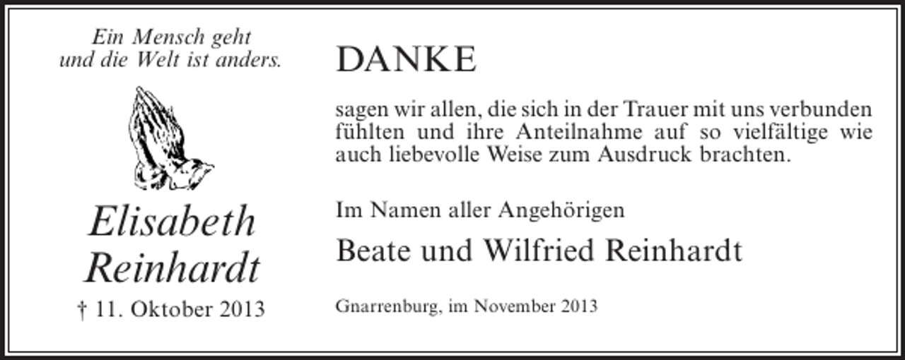 <p>Ein Mensch geht<br />und die Welt ist anders.</p><p>danke<br />sagen wir allen, die sich in der Trauer mit uns ­ erbunden<br />v<br />fühlten und ihre Anteilnahme auf so vielfältige wie<br />auch liebevolle Weise zum Ausdruck brachten.</p><p>Elisabeth<br />Reinhardt</p><p>Im Namen aller Angehörigen</p><p>† 11. Oktober 2013</p><p>Gnarrenburg, im November 2013</p><p>Beate und Wilfried Reinhardt</p>