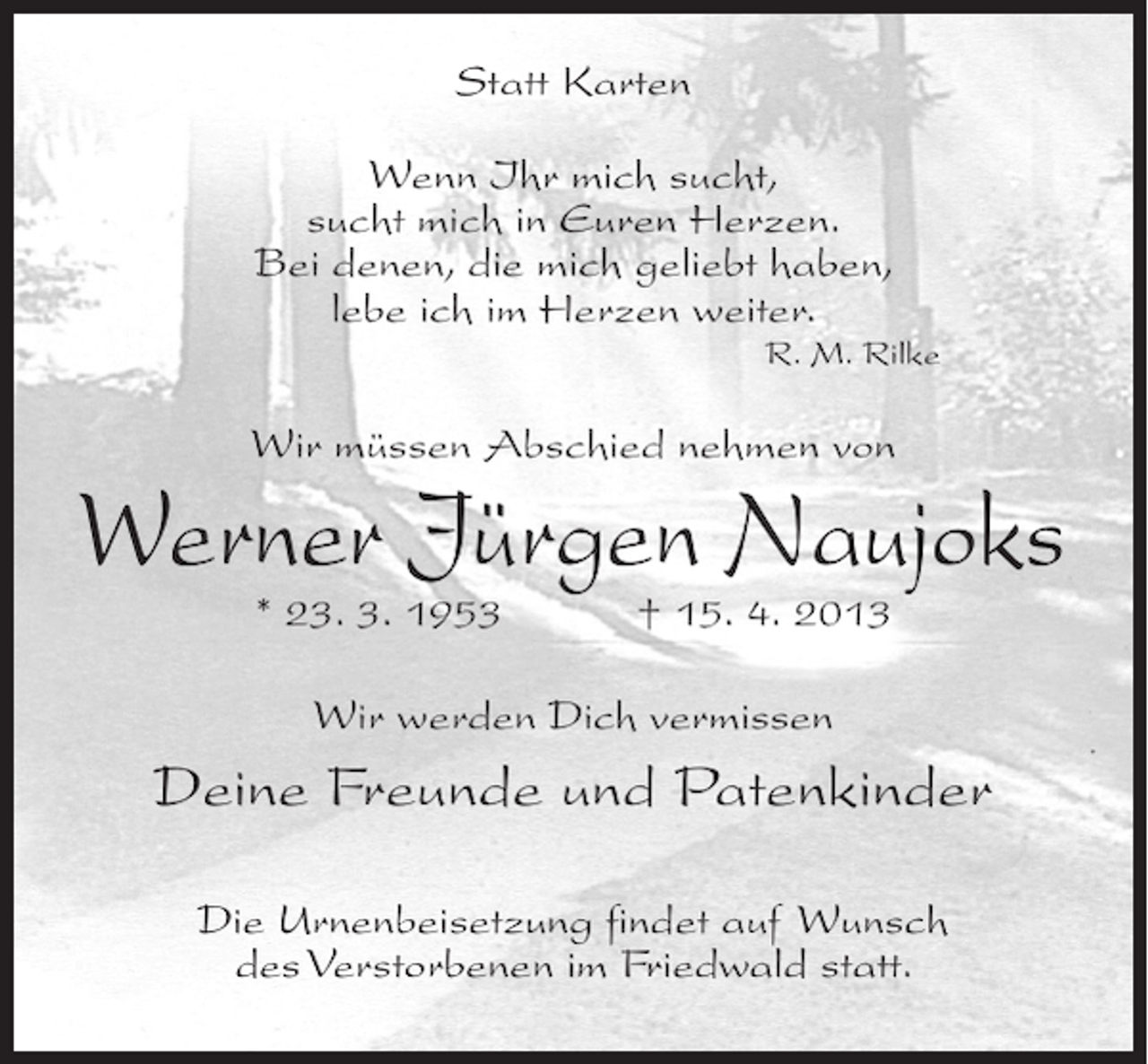 <p>Statt Karten<br />Wenn Ihr mich sucht,<br />sucht mich in Euren Herzen.<br />Bei denen, die mich geliebt haben,<br />lebe ich im Herzen weiter.</p><p>R. M. Rilke</p><p>Wir müssen Abschied nehmen von</p><p>Werner Jürgen Naujoks<br />* 23. 3. 1953 † 15. 4. 2013<br />Wir werden Dich vermissen</p><p>Deine Freunde und Patenkinder<br />Die Urnenbeisetzung findet auf Wunsch<br />des Verstorbenen im Friedwald statt.</p>