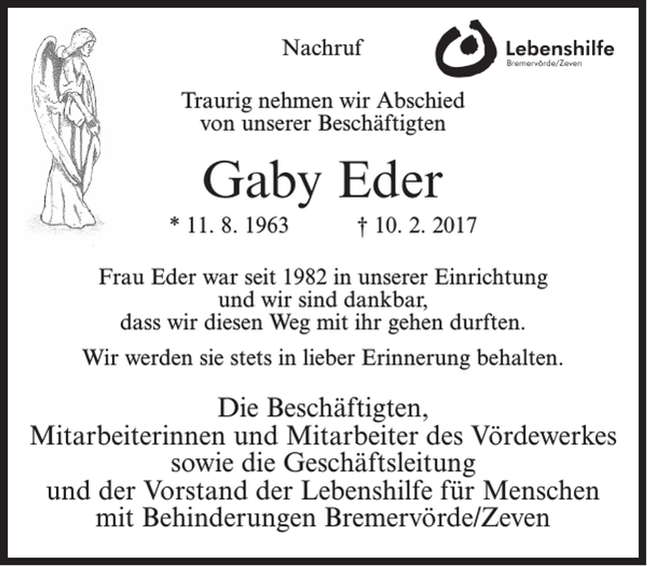 <p>Nachruf<br />Traurig nehmen wir Abschied<br />von unserer Beschäftigten</p><p>Gaby Eder<br />* 11. 8. 1963</p><p>† 10. 2. 2017</p><p>Frau Eder war seit 1982 in unserer Einrichtung<br />und wir sind dankbar,<br />dass wir diesen Weg mit ihr gehen durften.<br />Wir werden sie stets in lieber Erinnerung behalten.</p><p>Die Beschäftigten,<br />Mitarbeiterinnen und Mitarbeiter des Vördewerkes<br />sowie die Geschäftsleitung<br />und der Vorstand der Lebenshilfe für Menschen<br />mit Behinderungen Bremervörde/Zeven</p>