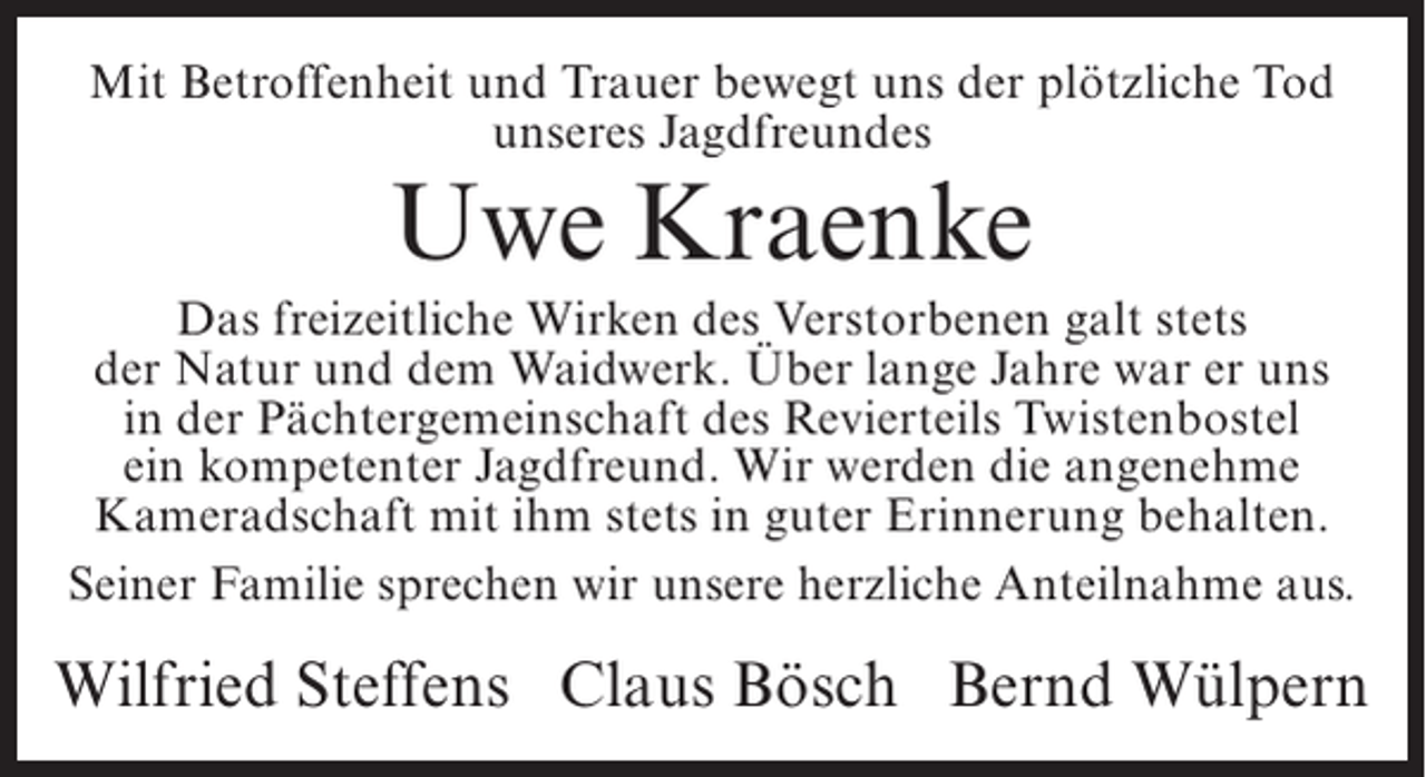 <p>Mit Betroffenheit und Trauer bewegt uns der plötzliche Tod<br />unseres Jagdfreundes</p><p>Uwe Kraenke</p><p>Das freizeitliche Wirken des Verstorbenen galt stets<br />der Natur und dem Waidwerk. Über lange Jahre war er uns<br />in der Pächtergemeinschaft des Revierteils Twistenbostel<br />ein kompetenter Jagdfreund. Wir werden die angenehme<br />Kameradschaft mit ihm stets in guter Erinnerung behalten.<br />Seiner Familie sprechen wir unsere herzliche Anteilnahme aus.</p><p>Wilfried Steffens Claus Bösch Bernd Wülpern</p>