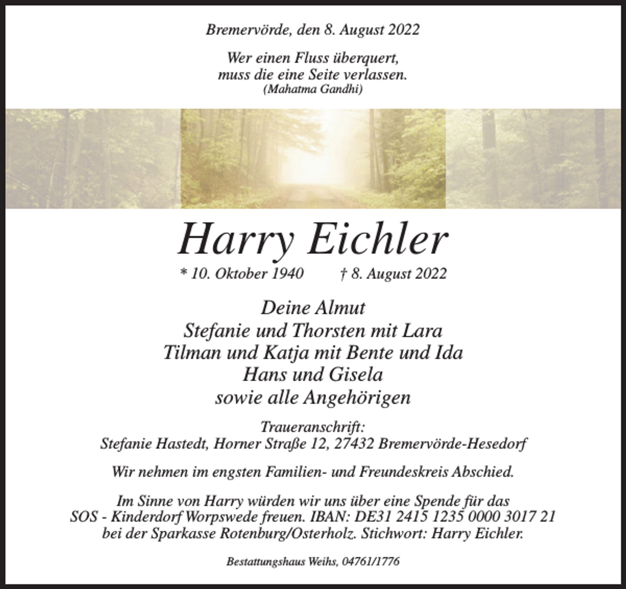 <p>Bremervörde, den 8. August 2022<br />Wer einen Fluss überquert,<br />muss die eine Seite verlassen.<br />(Mahatma Gandhi)</p><p>Harry Eichler<br />* 10. Oktober 1940</p><p>† 8. August 2022</p><p>Deine Almut<br />Stefanie und Thorsten mit Lara<br />Tilman und Katja mit Bente und Ida<br />Hans und Gisela<br />sowie alle Angehörigen<br />Traueranschrift:<br />Stefanie Hastedt, Horner Straße 12, 27432 Bremervörde-Hesedorf<br />Wir nehmen im engsten Familien- und Freundeskreis Abschied.<br />Im Sinne von Harry würden wir uns über eine Spende für das<br />SOS - Kinderdorf Worpswede freuen. IBAN: DE31 2415 1235 0000 3017 21<br />bei der Sparkasse Rotenburg/Osterholz. Stichwort: Harry Eichler.<br />Bestattungshaus Weihs, 04761/1776</p>