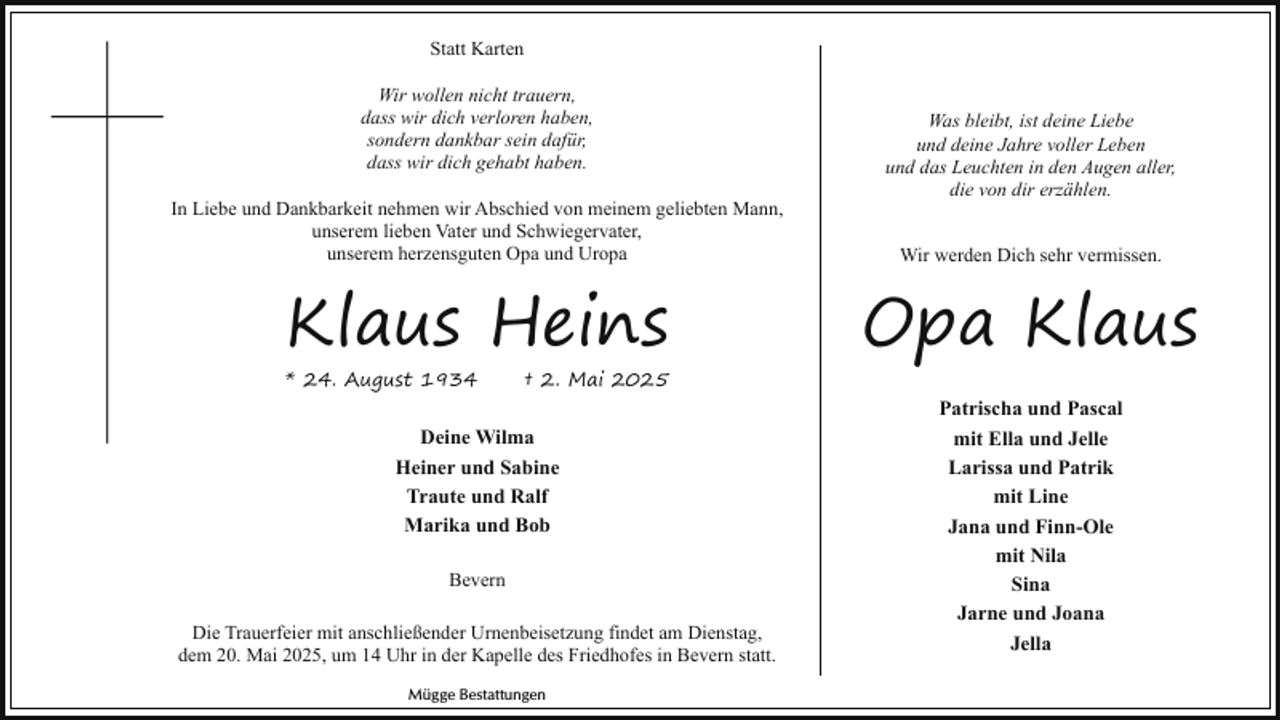 <p>Statt Karten<br />Wir wollen nicht trauern,<br />dass wir dich verloren haben,<br />sondern dankbar sein dafür,<br />dass wir dich gehabt haben.<br />In Liebe und Dankbarkeit nehmen wir Abschied von meinem geliebten Mann,<br />unserem lieben Vater und Schwiegervater,<br />unserem herzensguten Opa und Uropa</p><p>Klaus Heins</p><p>* 24. August 1934</p><p>† 2. Mai 2025</p><p>Deine Wilma<br />Heiner und Sabine<br />Traute und Ralf<br />Marika und Bob<br />Bevern<br />Die Trauerfeier mit anschließender Urnenbeisetzung findet am Dienstag,<br />dem 20. Mai 2025, um 14 Uhr in der Kapelle des Friedhofes in Bevern statt.<br />Mügge Bestattungen</p><p>Was bleibt, ist deine Liebe<br />und deine Jahre voller Leben<br />und das Leuchten in den Augen aller,<br />die von dir erzählen.<br />Wir werden Dich sehr vermissen.</p><p>Opa Klaus<br />Patrischa und Pascal<br />mit Ella und Jelle<br />Larissa und Patrik<br />mit Line<br />Jana und Finn-Ole<br />mit Nila<br />Sina<br />Jarne und Joana<br />Jella</p>