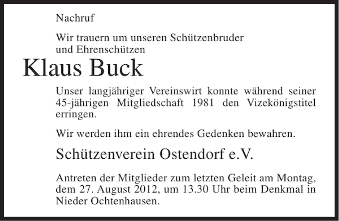 <p>Nachruf<br />Wir trauern um unseren Schützenbruder<br />und Ehrenschützen</p><p>Klaus Buck<br />Unser langjähriger Vereinswirt konnte während seiner<br />45-jährigen Mitgliedschaft 1981 den Vizekönigstitel<br />erringen.<br />Wir werden ihm ein ehrendes Gedenken bewahren.</p><p>Schützenverein Ostendorf e.V.<br />Antreten der Mitglieder zum letzten Geleit am Montag,<br />dem 27. August 2012, um 13.30 Uhr beim Denkmal in<br />Nieder Ochtenhausen.</p>