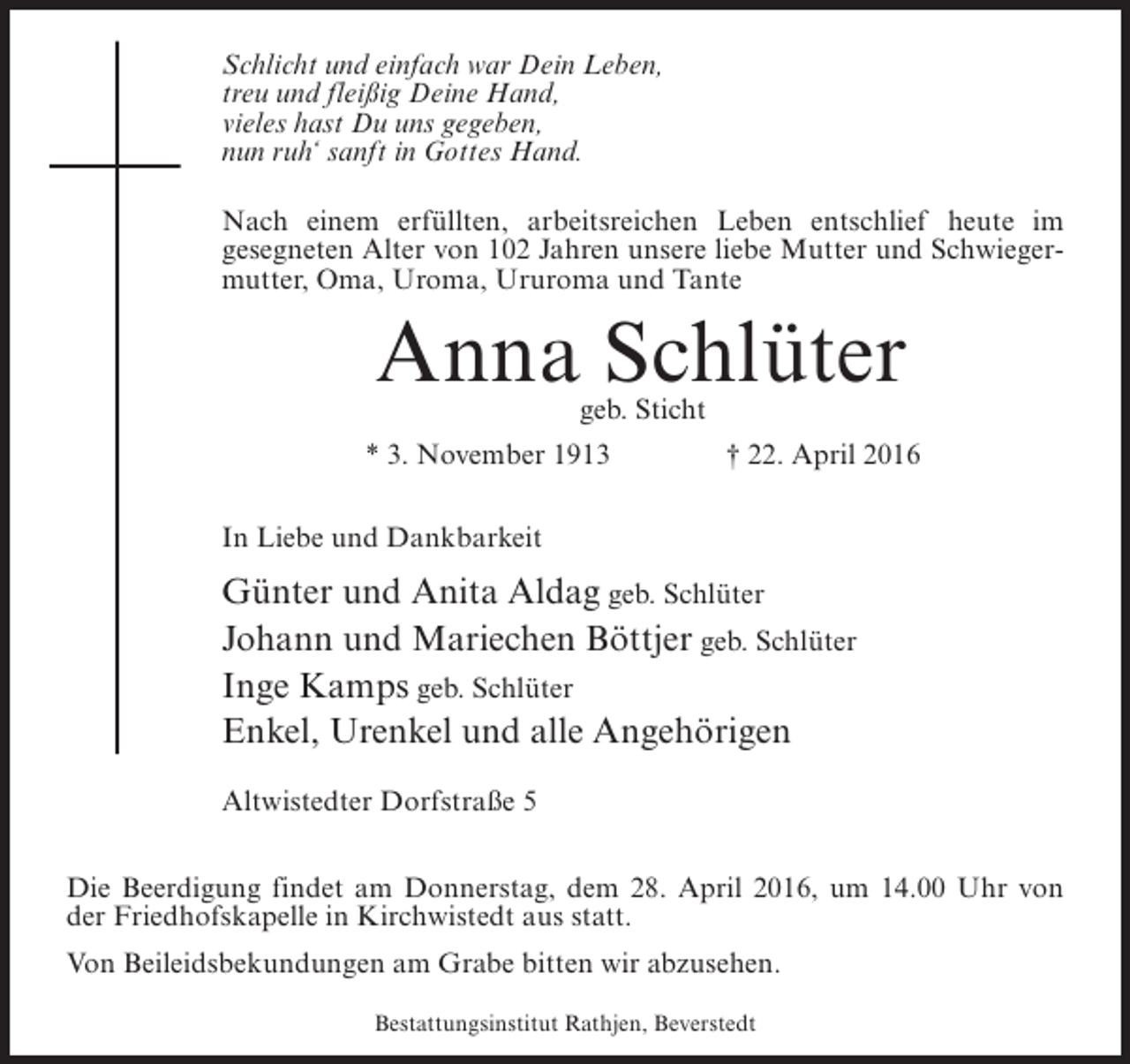 <p>Schlicht und einfach war Dein Leben,<br />treu und fleißig Deine Hand,<br />vieles hast Du uns gegeben,<br />nun ruh‘ sanft in Gottes Hand.<br />Nach einem erfüllten, arbeitsreichen Leben entschlief heute im<br />gesegneten Alter von 102 Jahren unsere liebe Mutter und Schwiegermutter, Oma, Uroma, Ururoma und Tante</p><p>Anna Schlüter<br />geb. Sticht</p><p>* 3. November 1913 † 22. April 2016<br />In Liebe und Dankbarkeit</p><p>Günter und Anita Aldag geb. Schlüter<br />Johann und Mariechen Böttjer geb. Schlüter<br />Inge Kamps geb. Schlüter<br />Enkel, Urenkel und alle Angehörigen<br />Altwistedter Dorfstraße 5<br />Die Beerdigung findet am Donnerstag, dem 28. April 2016, um 14.00 Uhr von<br />der Friedhofskapelle in Kirchwistedt aus statt.<br />Von Beileidsbekundungen am Grabe bitten wir abzusehen.<br />Bestattungsinstitut Rathjen, Beverstedt</p>
