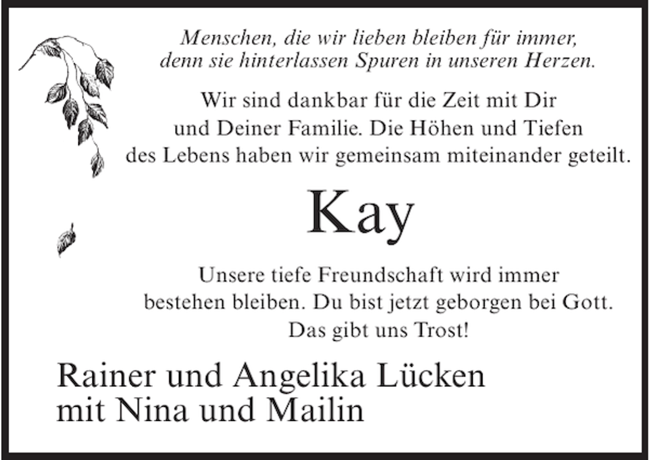 <p>Menschen, die wir lieben bleiben für immer,<br />denn sie hinterlassen Spuren in unseren Herzen.<br />Wir sind dankbar für die Zeit mit Dir<br />und Deiner Familie. Die Höhen und Tiefen<br />des Lebens haben wir gemeinsam miteinander geteilt.</p><p>Kay<br />Unsere tiefe Freundschaft wird immer<br />bestehen bleiben. Du bist jetzt geborgen bei Gott.<br />Das gibt uns Trost!</p><p>Rainer und Angelika Lücken<br />mit Nina und Mailin</p>
