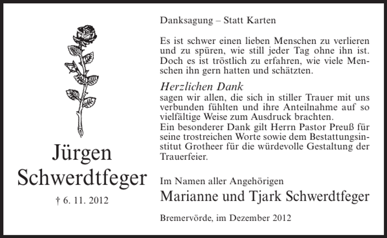 <p>Danksagung – Statt Karten<br />Es ist schwer einen lieben Menschen zu verlieren<br />und zu spüren, wie still jeder Tag ohne ihn ist.<br />Doch es ist tröstlich zu erfahren, wie viele Menschen ihn gern hatten und schätzten.</p><p>Herzlichen Dank</p><p>Jürgen<br />Schwerdtfeger<br />† 6. 11. 2012</p><p>sagen wir allen, die sich in stiller Trauer mit uns<br />verbunden fühlten und ihre Anteilnahme auf so<br />vielfältige Weise zum Ausdruck brachten.<br />Ein besonderer Dank gilt Herrn Pastor Preuß für<br />seine trostreichen Worte sowie dem Bestattungsinstitut Grotheer für die würdevolle Gestaltung der<br />Trauerfeier.<br />Im Namen aller Angehörigen</p><p>Marianne und Tjark Schwerdtfeger<br />Bremervörde, im Dezember 2012</p>