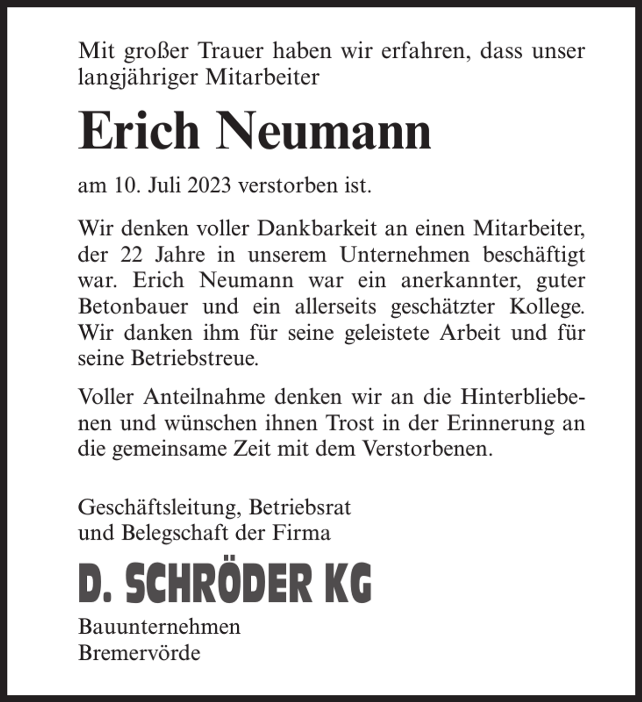 <p>Mit großer Trauer haben wir erfahren, dass unser<br />langjähriger Mitarbeiter</p><p>Erich Neumann<br />am 10. Juli 2023 verstorben ist.<br />Wir denken voller Dankbarkeit an einen Mitarbeiter,<br />der 22 Jahre in unserem Unternehmen beschäftigt<br />war. Erich Neumann war ein anerkannter, guter<br />Betonbauer und ein allerseits geschätzter Kollege.<br />Wir danken ihm für seine geleistete Arbeit und für<br />seine Betriebstreue.<br />Voller Anteilnahme denken wir an die Hinterbliebenen und wünschen ihnen Trost in der Erinnerung an<br />die gemeinsame Zeit mit dem Verstorbenen.<br />Geschäftsleitung, Betriebsrat<br />und Belegschaft der Firma</p><p>D. SCHRÖDER KG<br />Bauunternehmen<br />Bremervörde</p>