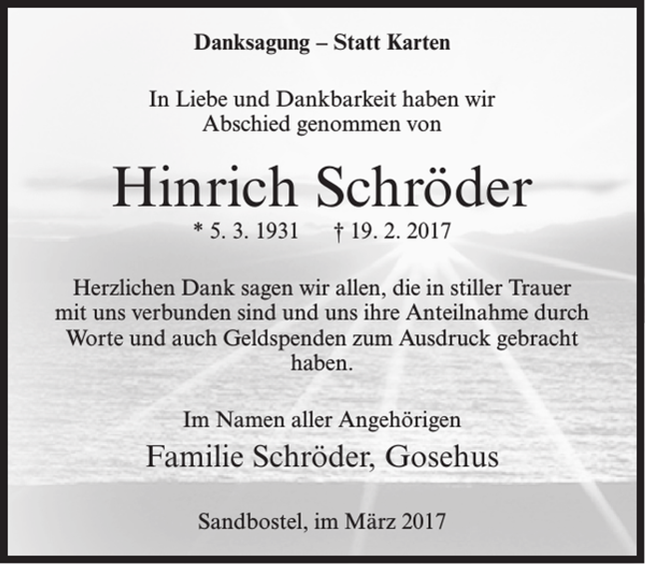 <p>Danksagung – Statt Karten<br />In Liebe und Dankbarkeit haben wir<br />Abschied genommen von</p><p>Hinrich Schröder<br />* 5. 3. 1931</p><p>† 19. 2. 2017</p><p>Herzlichen Dank sagen wir allen, die in stiller Trauer<br />mit uns verbunden sind und uns ihre Anteilnahme durch<br />Worte und auch Geldspenden zum Ausdruck gebracht<br />haben.<br />Im Namen aller Angehörigen</p><p>Familie Schröder, Gosehus<br />Sandbostel, im März 2017</p>