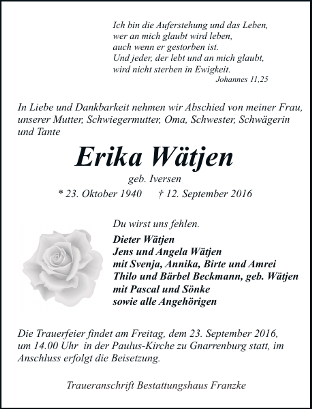 <p>Ich bin die Auferstehung und das Leben,<br />wer an mich glaubt wird leben,<br />auch wenn er gestorben ist.<br />Und jeder, der lebt und an mich glaubt,<br />wird nicht sterben in Ewigkeit.<br />Johannes 11,25</p><p>In Liebe und Dankbarkeit nehmen wir Abschied von meiner Frau,<br />unserer Mutter, Schwiegermutter, Oma, Schwester, Schwägerin<br />und Tante</p><p>Erika Wätjen</p><p>geb. Iversen<br />* 23. Oktober 1940 † 12. September 2016<br />Du wirst uns fehlen.<br />Dieter Wätjen<br />Jens und Angela Wätjen<br />mit Svenja, Annika, Birte und Amrei<br />Thilo und Bärbel Beckmann, geb. Wätjen<br />mit Pascal und Sönke<br />sowie alle Angehörigen<br />Die Trauerfeier findet am Freitag, dem 23. September 2016,<br />um 14.00 Uhr in der Paulus-Kirche zu Gnarrenburg statt, im<br />Anschluss erfolgt die Beisetzung.<br />Traueranschrift Bestattungshaus Franzke</p>