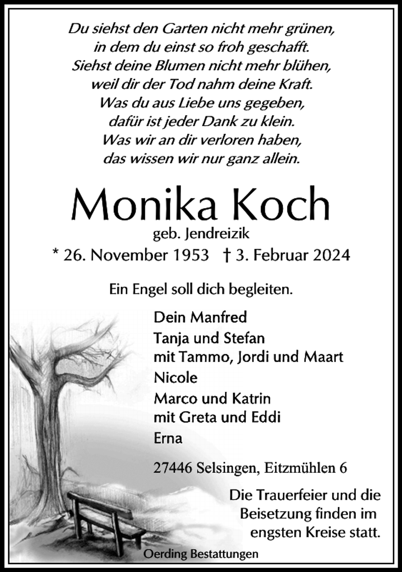 <p>Du siehst den Garten nicht mehr grünen,<br />in dem du einst so froh geschafft.<br />Siehst deine Blumen nicht mehr blühen,<br />weil dir der Tod nahm deine Kraft.<br />Was du aus Liebe uns gegeben,<br />dafür ist jeder Dank zu klein.<br />Was wir an dir verloren haben,<br />das wissen wir nur ganz allein.</p><p>Monika Koch<br />geb. Jendreizik</p><p>* 26. November 1953 † 3. Februar 2024<br />Ein Engel soll dich begleiten.</p><p>27446 Selsingen, Eitzmühlen 6<br />Die Trauerfeier und die<br />Beisetzung finden im<br />engsten Kreise statt.<br />Oerding Bestattungen</p>
