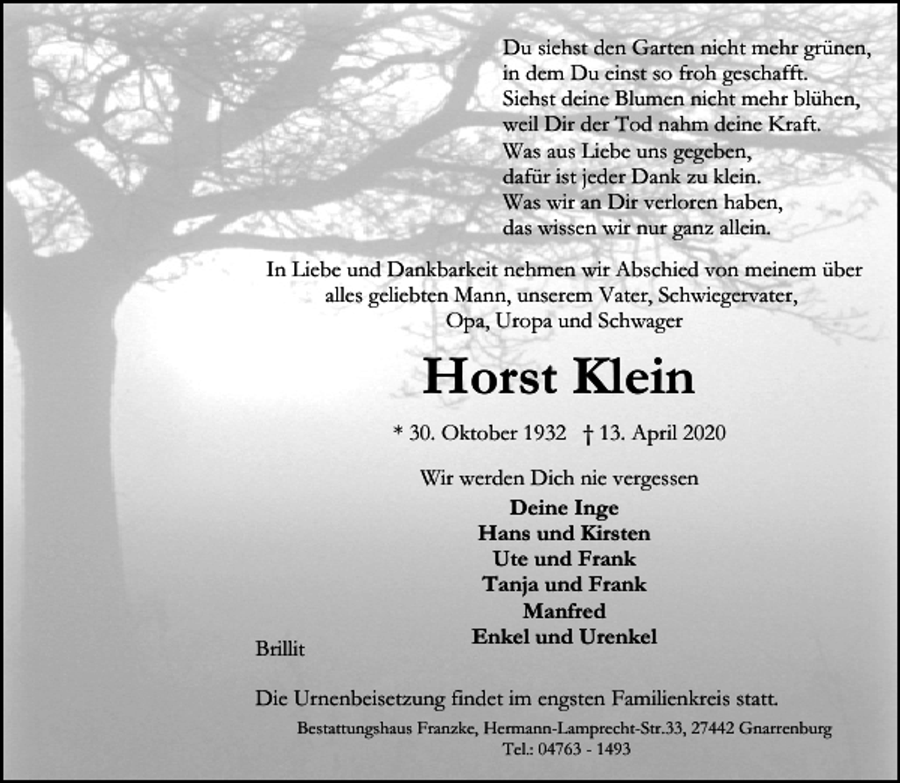 <p>Du siehst den Garten nicht mehr grünen,<br />in dem Du einst so froh geschafft.<br />Siehst deine Blumen nicht mehr blühen,<br />weil Dir der Tod nahm deine Kraft.<br />Was aus Liebe uns gegeben,<br />dafür ist jeder Dank zu klein.<br />Was wir an Dir verloren haben,<br />das wissen wir nur ganz allein.<br />In Liebe und Dankbarkeit nehmen wir Abschied von meinem über<br />alles geliebten Mann, unserem Vater, Schwiegervater,<br />Opa, Uropa und Schwager</p><p>Horst Klein<br />* 30. Oktober 1932 † 13. April 2020</p><p>Brillit</p><p>Wir werden Dich nie vergessen<br />Deine Inge<br />Hans und Kirsten<br />Ute und Frank<br />Tanja und Frank<br />Manfred<br />Enkel und Urenkel</p><p>Die Urnenbeisetzung findet im engsten Familienkreis statt.<br />Bestattungshaus Franzke, Hermann-Lamprecht-Str.33, 27442 Gnarrenburg<br />Tel.: 04763 - 1493</p>