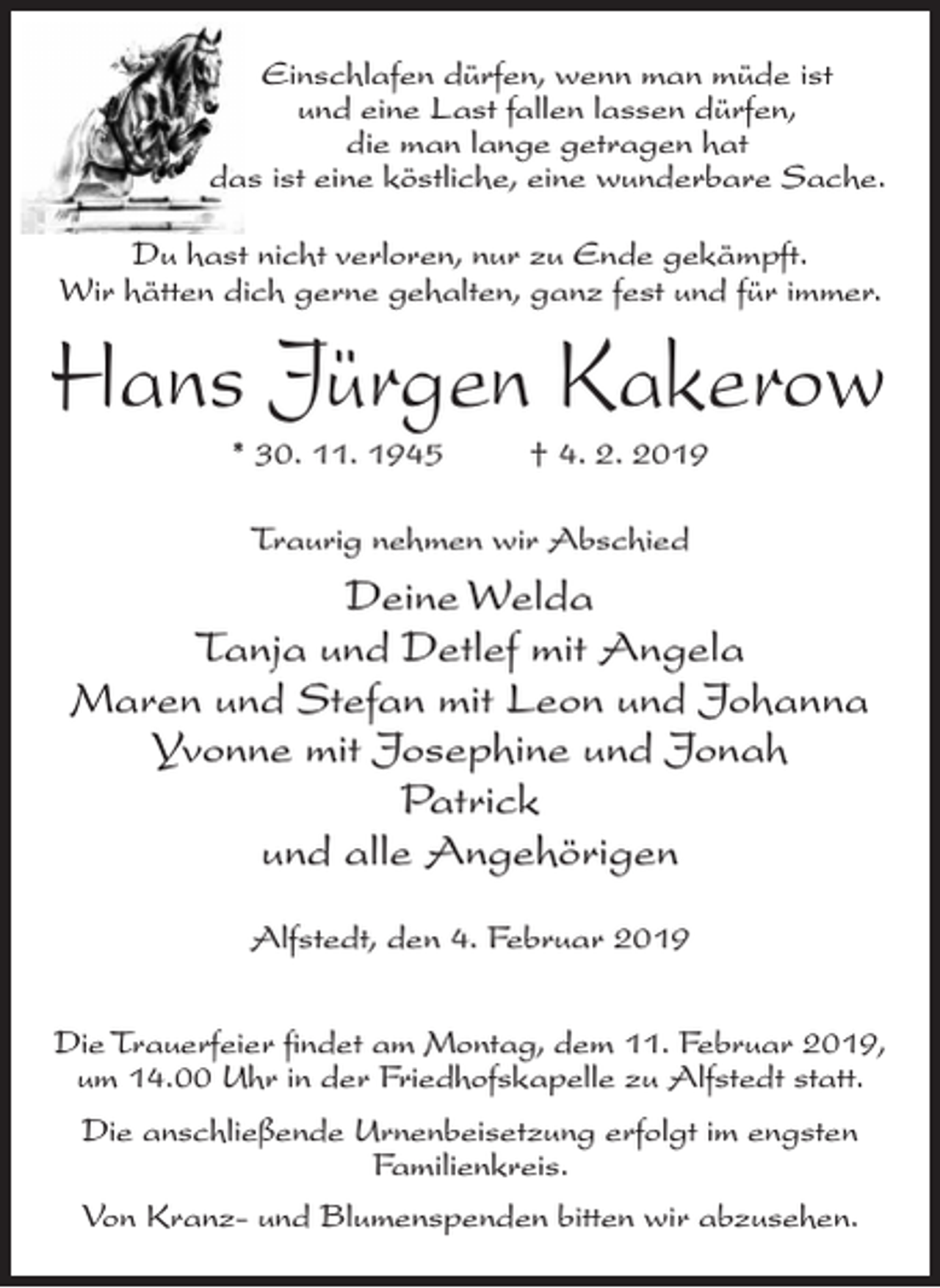 <p>Einschlafen dürfen, wenn man müde ist<br />und eine Last fallen lassen dürfen,<br />die man lange getragen hat<br />das ist eine köstliche, eine wunderbare Sache.<br />Du hast nicht verloren, nur zu Ende gekämpft.<br />Wir hätten dich gerne gehalten, ganz fest und für immer.</p><p>Hans Jürgen Kakerow<br />* 30. 11. 1945 † 4. 2. 2019<br />Traurig nehmen wir Abschied</p><p>Deine Welda<br />Tanja und Detlef mit Angela<br />Maren und Stefan mit Leon und Johanna<br />Yvonne mit Josephine und Jonah<br />Patrick<br />und alle Angehörigen<br />Alfstedt, den 4. Februar 2019<br />Die Trauerfeier findet am Montag, dem 11. Februar 2019,<br />um 14.00 Uhr in der Friedhofskapelle zu Alfstedt statt.<br />Die anschließende Urnenbeisetzung erfolgt im engsten<br />Familienkreis.<br />Von Kranz- und Blumenspenden bitten wir abzusehen.</p>