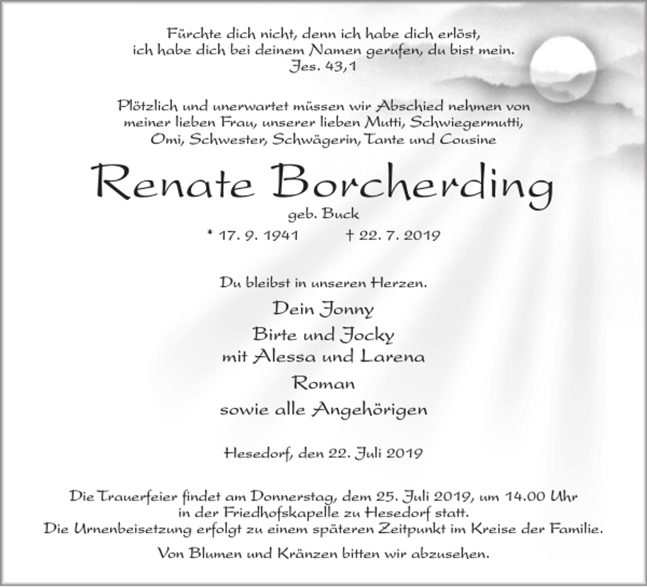 <p>Fürchte dich nicht, denn ich habe dich erlöst,<br />ich habe dich bei deinem Namen gerufen, du bist mein.<br />Jes. 43,1<br />Plötzlich und unerwartet müssen wir Abschied nehmen von<br />meiner lieben Frau, unserer lieben Mutti, Schwiegermutti,<br />Omi, Schwester, Schwägerin, Tante und Cousine</p><p>Renate Borcherding<br />geb. Buck<br />* 17. 9. 1941<br />† 22. 7. 2019<br />Du bleibst in unseren Herzen.</p><p>Dein Jonny<br />Birte und Jocky<br />mit Alessa und Larena<br />Roman<br />sowie alle Angehörigen<br />Hesedorf, den 22. Juli 2019<br />Die Trauerfeier findet am Donnerstag, dem 25. Juli 2019, um 14.00 Uhr<br />in der Friedhofskapelle zu Hesedorf statt.<br />Die Urnenbeisetzung erfolgt zu einem späteren Zeitpunkt im Kreise der Familie.<br />Von Blumen und Kränzen bitten wir abzusehen.</p>