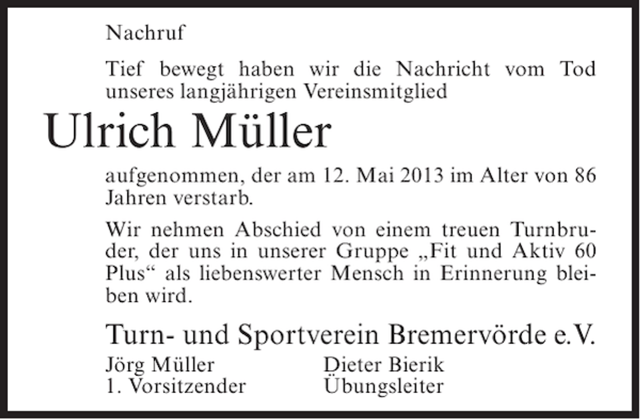 <p>Nachruf<br />Tief bewegt haben wir die Nachricht vom Tod<br />unseres langjährigen Vereinsmitglied</p><p>Ulrich Müller</p><p>aufgenommen, der am 12. Mai 2013 im Alter von 86<br />Jahren verstarb.<br />Wir nehmen Abschied von einem treuen Turnbruder, der uns in unserer Gruppe „Fit und Aktiv 60<br />Plus“ als liebenswerter Mensch in Erinnerung bleiben wird.</p><p>Turn- und Sportverein Bremervörde e.V.<br />Jörg Müller<br />1. Vorsitzender</p><p>Dieter Bierik<br />Übungsleiter</p>