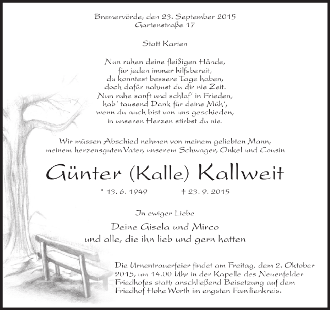 <p>Bremervörde, den 23. September 2015<br />Gartenstraße 17<br />Statt Karten<br />Nun ruhen deine fleißigen Hände,<br />für jeden immer hilfsbereit,<br />du konntest bessere Tage haben,<br />doch dafür nahmst du dir nie Zeit.<br />Nun ruhe sanft und schlaf‘ in Frieden,<br />hab‘ tausend Dank für deine Müh‘,<br />wenn du auch bist von uns geschieden,<br />in unseren Herzen stirbst du nie.<br />Wir müssen Abschied nehmen von meinem geliebten Mann,<br />meinem herzensguten Vater, unserem Schwager, Onkel und Cousin</p><p>Günter (Kalle) Kallweit<br />* 13. 6. 1949</p><p>† 23. 9. 2015</p><p>In ewiger Liebe</p><p>Deine Gisela und Mirco<br />und alle, die ihn lieb und gern hatten<br />Die Urnentrauerfeier findet am Freitag, dem 2. Oktober<br />2015, um 14.00 Uhr in der Kapelle des Neuenfelder<br />Friedhofes statt; anschließend Beisetzung auf dem<br />Friedhof Hohe Worth im engsten Familienkreis.</p>