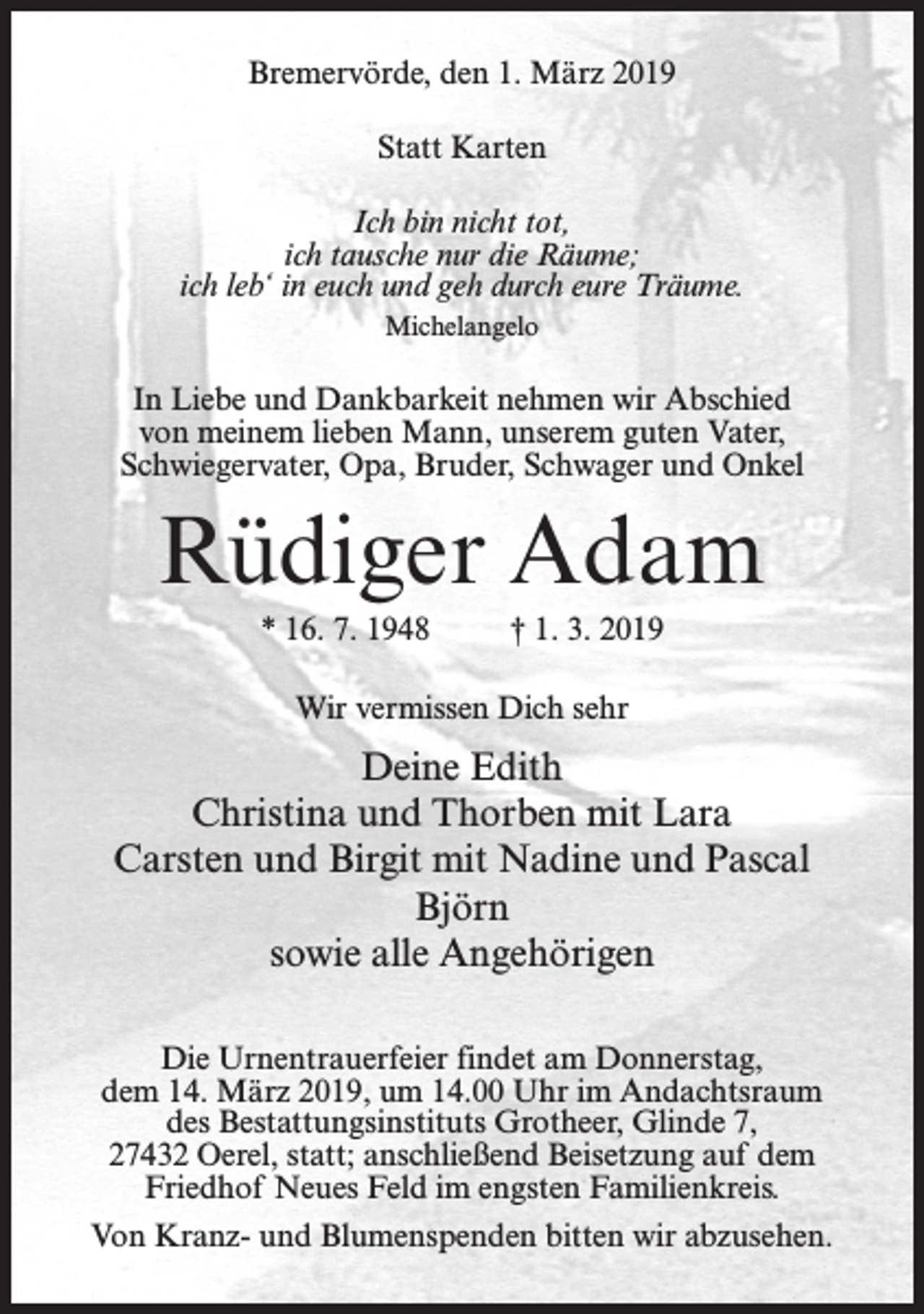 <p>Bremervörde, den 1. März 2019<br />Statt Karten<br />Ich bin nicht tot,<br />ich tausche nur die Räume;<br />ich leb‘ in euch und geh durch eure Träume.<br />Michelangelo</p><p>In Liebe und Dankbarkeit nehmen wir Abschied<br />von meinem lieben Mann, unserem guten Vater,<br />Schwiegervater, Opa, Bruder, Schwager und Onkel</p><p>Rüdiger Adam<br />* 16. 7. 1948</p><p>† 1. 3. 2019</p><p>Wir vermissen Dich sehr</p><p>Deine Edith<br />Christina und Thorben mit Lara<br />Carsten und Birgit mit Nadine und Pascal<br />Björn<br />sowie alle Angehörigen<br />Die Urnentrauerfeier findet am Donnerstag,<br />dem 14. März 2019, um 14.00 Uhr im Andachtsraum<br />des Bestattungsinstituts Grotheer, Glinde 7,<br />27432 Oerel, statt; anschließend Beisetzung auf dem<br />Friedhof Neues Feld im engsten Familienkreis.<br />Von Kranz- und Blumenspenden bitten wir abzusehen.</p>