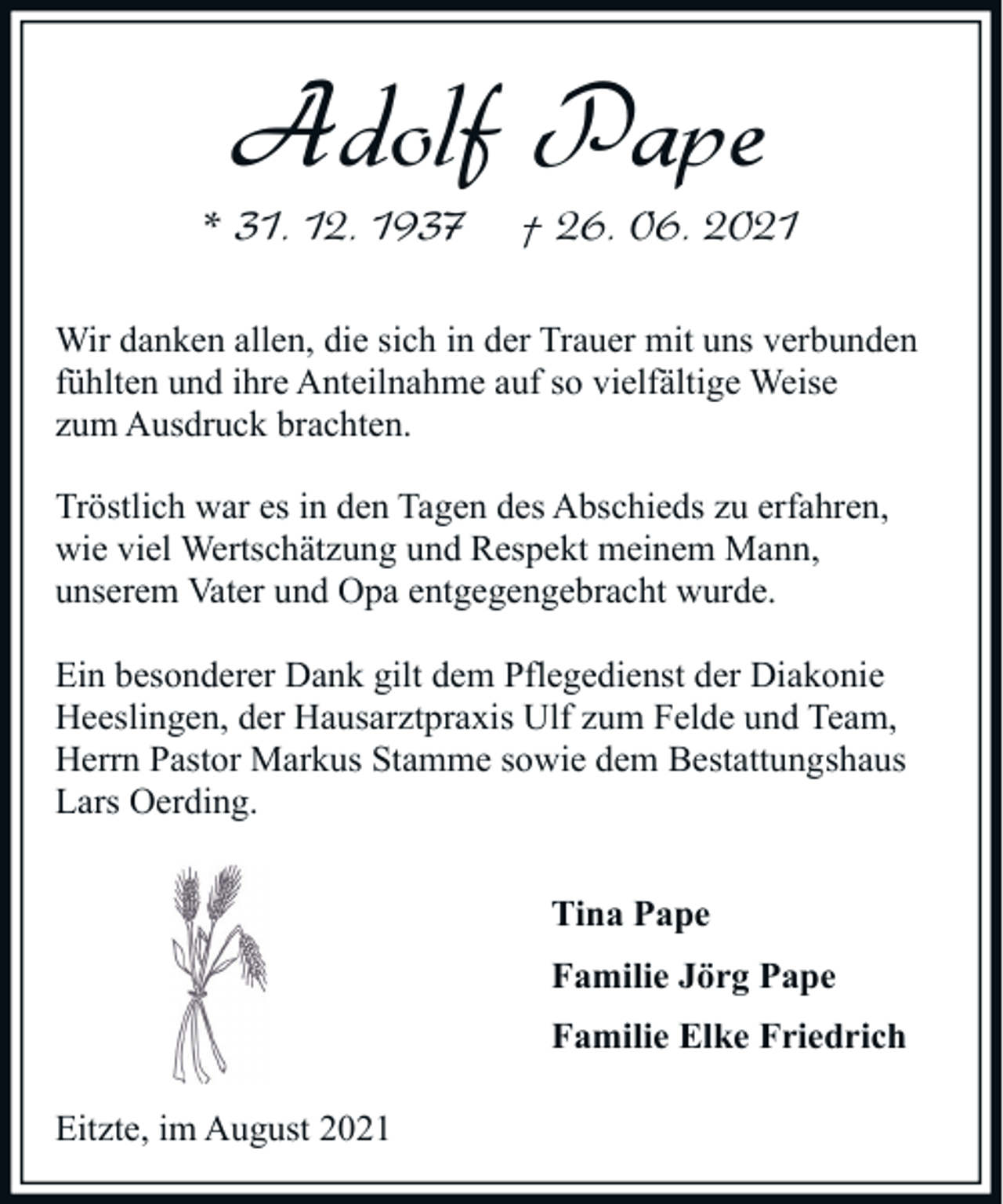<p>Adolf Pape<br />* 31. 12. 1937</p><p>† 26. 06. 2021</p><p>Wir danken allen, die sich in der Trauer mit uns verbunden<br />fühlten und ihre Anteilnahme auf so vielfältige Weise<br />zum Ausdruck brachten.<br />Tröstlich war es in den Tagen des Abschieds zu erfahren,<br />wie viel Wertschätzung und Respekt meinem Mann,<br />unserem Vater und Opa entgegengebracht wurde.<br />Ein besonderer Dank gilt dem Pflegedienst der Diakonie<br />Heeslingen, der Hausarztpraxis Ulf zum Felde und Team,<br />Herrn Pastor Markus Stamme sowie dem Bestattungshaus<br />Lars Oerding.<br />Tina Pape<br />Familie Jörg Pape<br />Familie Elke Friedrich<br />Eitzte, im August 2021</p>