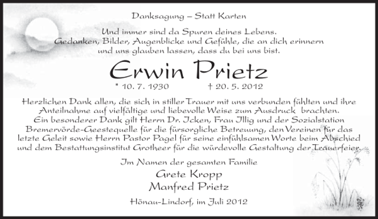 <p>Danksagung – Statt Karten<br />Und immer sind da Spuren deines Lebens.<br />Gedanken, Bilder, Augenblicke und Gefühle, die an dich erinnern<br />und uns glauben lassen, dass du bei uns bist.</p><p>Erwin Prietz<br />* 10. 7. 1930</p><p>† 20. 5. 2012</p><p>Herzlichen Dank allen, die sich in stiller Trauer mit uns verbunden fühlten und ihre<br />Anteilnahme auf vielfältige und liebevolle Weise zum Ausdruck brachten.<br />Ein besonderer Dank gilt Herrn Dr. Icken, Frau Illig und der Sozialstation<br />Bremervörde-Geestequelle für die fürsorgliche Betreuung, den Vereinen für das<br />letzte Geleit sowie Herrn Pastor Pagel für seine einfühlsamen Worte beim Abschied<br />und dem Bestattungsinstitut Grotheer für die würdevolle Gestaltung der Trauerfeier.<br />Im Namen der gesamten Familie</p><p>Grete Kropp<br />Manfred Prietz<br />Hönau-Lindorf, im Juli 2012</p>