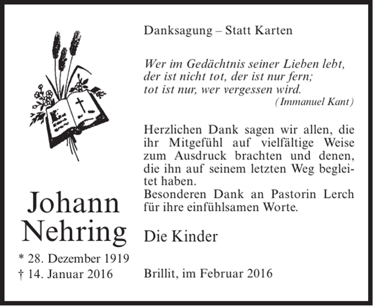 <p>Danksagung – Statt Karten<br />Wer im Gedächtnis seiner Lieben lebt,<br />der ist nicht tot, der ist nur fern;<br />tot ist nur, wer vergessen wird.</p><p>(Immanuel Kant)</p><p>Johann<br />Nehring<br />* 28. Dezember 1919<br />† 14. Januar 2016</p><p>Herzlichen Dank sagen wir allen, die<br />ihr Mitgefühl auf vielfältige Weise<br />zum Ausdruck brachten und denen,<br />die ihn auf seinem letzten Weg begleitet haben.<br />Besonderen Dank an Pastorin Lerch<br />für ihre einfühlsamen Worte.</p><p>Die Kinder<br />Brillit, im Februar 2016</p>