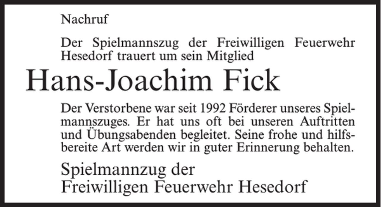<p>Nachruf<br />Der Spielmannszug der Freiwilligen Feuerwehr<br />Hesedorf trauert um sein Mitglied</p><p>Hans-Joachim Fick</p><p>Der Verstorbene war seit 1992 Förderer unseres Spielmannszuges. Er hat uns oft bei unseren Auftritten<br />und Übungsabenden begleitet. Seine frohe und hilfsbereite Art werden wir in guter Erinnerung behalten.</p><p>Spielmannzug der<br />Freiwilligen Feuerwehr Hesedorf</p>