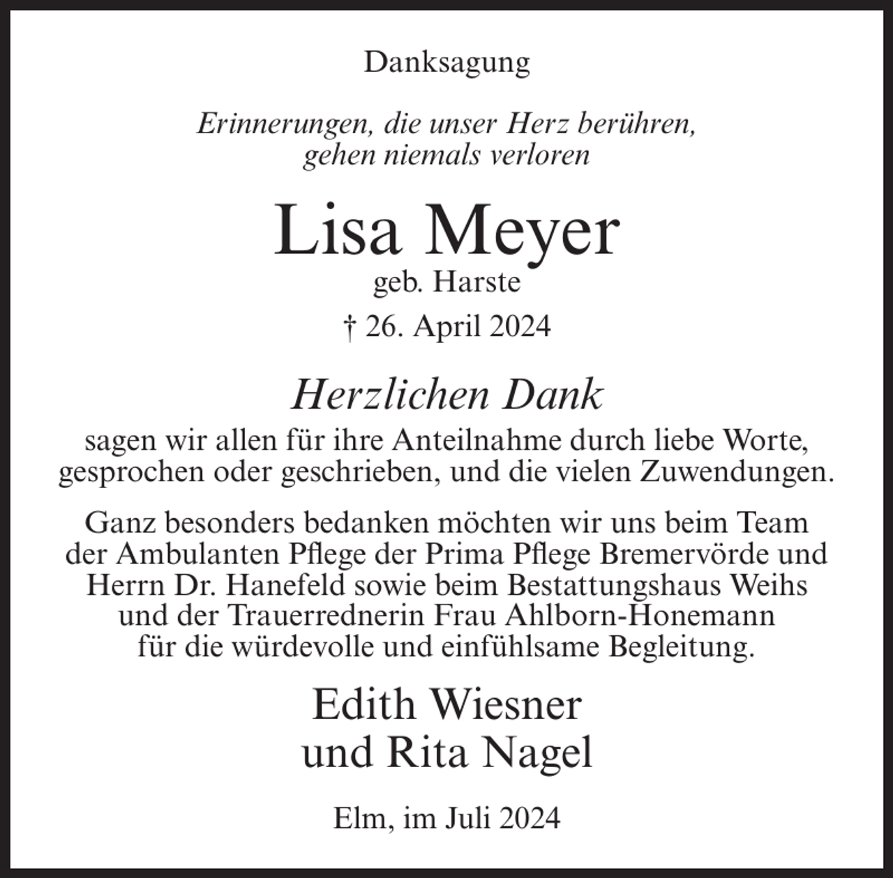 <p>Danksagung<br />Erinnerungen, die unser Herz berühren,<br />gehen niemals verloren</p><p>Lisa Meyer<br />geb. Harste<br />† 26. April 2024</p><p>Herzlichen Dank<br />sagen wir allen für ihre Anteilnahme durch liebe Worte,<br />gesprochen oder geschrieben, und die vielen Zuwendungen.<br />Ganz besonders bedanken möchten wir uns beim Team<br />der Ambulanten Pflege der Prima Pflege Bremervörde und<br />Herrn Dr. Hanefeld sowie beim Bestattungshaus Weihs<br />und der Trauerrednerin Frau Ahlborn-Honemann<br />für die würdevolle und einfühlsame Begleitung.</p><p>Edith Wiesner<br />und Rita Nagel<br />Elm, im Juli 2024</p>