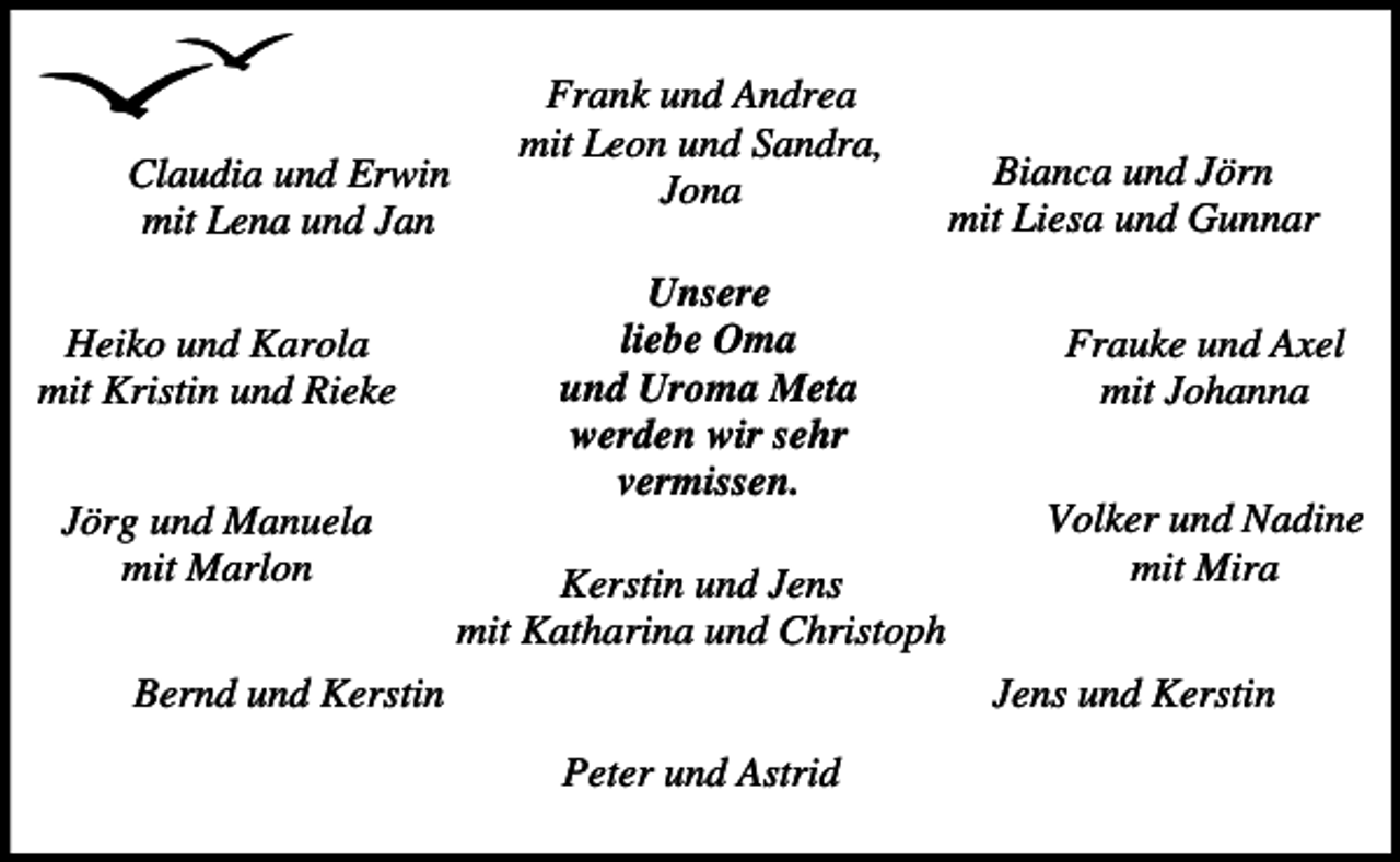 <p>Claudia und Erwin<br />mit Lena und Jan<br />Heiko und Karola<br />mit Kristin und Rieke<br />Jörg und Manuela<br />mit Marlon</p><p>Frank und Andrea<br />mit Leon und Sandra,<br />Jona<br />Unsere<br />liebe Oma<br />und Uroma Meta<br />werden wir sehr<br />vermissen.<br />Kerstin und Jens<br />mit Katharina und Christoph</p><p>Bianca und Jörn<br />mit Liesa und Gunnar<br />Frauke und Axel<br />mit Johanna<br />Volker und Nadine<br />mit Mira<br />Jens und Kerstin</p><p>Bernd und Kerstin<br />Peter und Astrid</p>