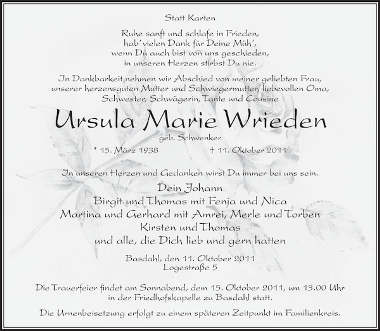 <p>Statt Karten<br />Ruhe sanft und schlafe in Frieden,<br />hab’ vielen Dank für Deine Müh’,<br />wenn Du auch bist von uns geschieden,<br />in unseren Herzen stirbst Du nie.<br />In Dankbarkeit nehmen wir Abschied von meiner geliebten Frau,<br />unserer herzensguten Mutter und Schwiegermutter, liebevollen Oma,<br />Schwester, Schwägerin, Tante und Cousine</p><p>Ursula Marie Wrieden<br />geb. Schwenker<br />* 15. März 1938<br />† 11. Oktober 2011</p><p>In unseren Herzen und Gedanken wirst Du immer bei uns sein.</p><p>Dein Johann<br />Birgit und Thomas mit Fenja und Nica<br />Martina und Gerhard mit Amrei, Merle und Torben<br />Kirsten und Thomas<br />und alle, die Dich lieb und gern hatten<br />Basdahl, den 11. Oktober 2011<br />Logestraße 5<br />Die Trauerfeier findet am Sonnabend, dem 15. Oktober 2011, um 13.00 Uhr<br />in der Friedhofskapelle zu Basdahl statt.<br />Die Urnenbeisetzung erfolgt zu einem späteren Zeitpunkt im Familienkreis.</p>