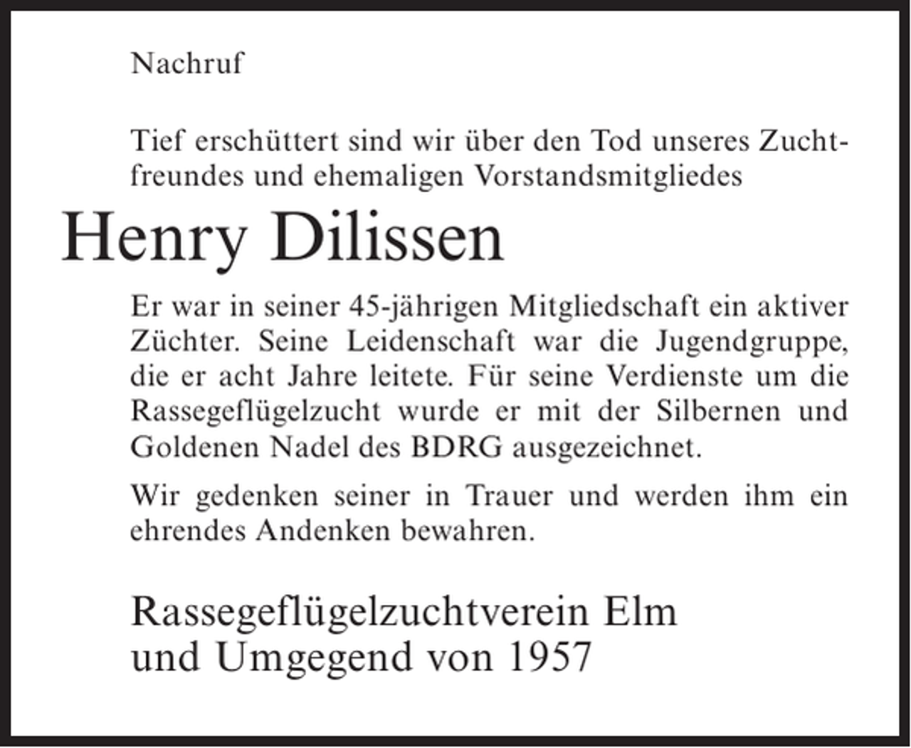 <p>Nachruf<br />Tief erschüttert sind wir über den Tod unseres Zuchtfreundes und ehemaligen Vorstandsmitgliedes</p><p>Henry Dilissen<br />Er war in seiner 45-jährigen Mitgliedschaft ein aktiver<br />Züchter. Seine Leidenschaft war die Jugendgruppe,<br />die er acht Jahre leitete. Für seine Verdienste um die<br />Rassegeflügelzucht wurde er mit der Silbernen und<br />Goldenen Nadel des BDRG ausgezeichnet.<br />Wir gedenken seiner in Trauer und werden ihm ein<br />ehrendes Andenken bewahren.</p><p>Rassegeflügelzuchtverein Elm<br />und Umgegend von 1957</p>