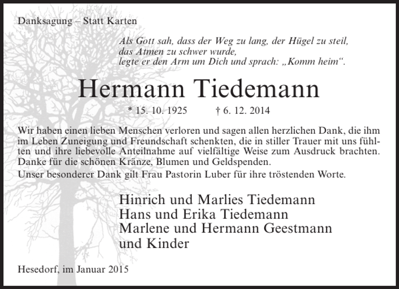 <p>Danksagung – Statt Karten<br />Als Gott sah, dass der Weg zu lang, der Hügel zu steil,<br />das Atmen zu schwer wurde,<br />legte er den Arm um Dich und sprach: „Komm heim“.</p><p>Hermann Tiedemann<br />* 15. 10. 1925</p><p>† 6. 12. 2014</p><p>Wir haben einen lieben Menschen verloren und sagen allen herzlichen Dank, die ihm<br />im Leben Zuneigung und Freundschaft schenkten, die in stiller Trauer mit uns fühlten und ihre liebevolle Anteilnahme auf vielfältige Weise zum Ausdruck brachten.<br />Danke für die schönen Kränze, Blumen und Geldspenden.<br />Unser besonderer Dank gilt Frau Pastorin Luber für ihre tröstenden Worte.</p><p>Hinrich und Marlies Tiedemann<br />Hans und Erika Tiedemann<br />Marlene und Hermann Geestmann<br />und Kinder<br />Hesedorf, im Januar 2015</p>