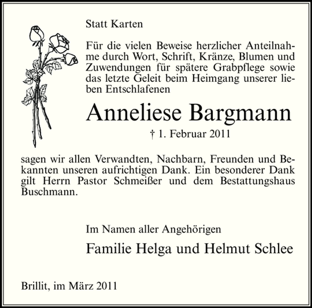 <p>Statt Karten Für die vielen Beweise herzlicher Anteilnahme durch Wort, Schrift, Kränze, Blumen und Zuwendungen für spätere Grabpflege sowie das letzte Geleit beim Heimgang unserer lieben Entschlafenen</p><p>Anneliese Bargmann<br />† 1. Februar 2011 sagen wir allen Verwandten, Nachbarn, Freunden und Bekannten unseren aufrichtigen Dank. Ein besonderer Dank gilt Herrn Pastor Schmeißer und dem Bestattungshaus Buschmann.</p><p>Im Namen aller Angehörigen</p><p>Familie Helga und Helmut Schlee<br />Brillit, im März 2011</p>