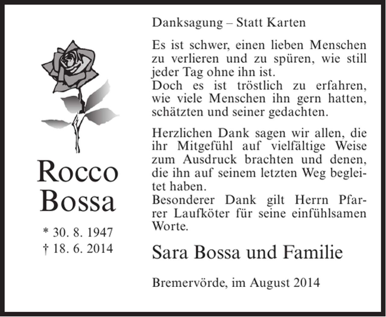 <p>Danksagung – Statt Karten<br />Es ist schwer, einen lieben Menschen<br />zu verlieren und zu spüren, wie still<br />jeder Tag ohne ihn ist.<br />Doch es ist tröstlich zu erfahren,<br />wie viele Menschen ihn gern hatten,<br />schätzten und seiner gedachten.</p><p>Rocco<br />Bossa<br />* 30. 8. 1947<br />† 18. 6. 2014</p><p>Herzlichen Dank sagen wir allen, die<br />ihr Mitgefühl auf vielfältige Weise<br />zum Ausdruck brachten und denen,<br />die ihn auf seinem letzten Weg begleitet haben.<br />Besonderer Dank gilt Herrn Pfarrer Laufköter für seine einfühlsamen<br />Worte.</p><p>Sara Bossa und Familie<br />Bremervörde, im August 2014</p>