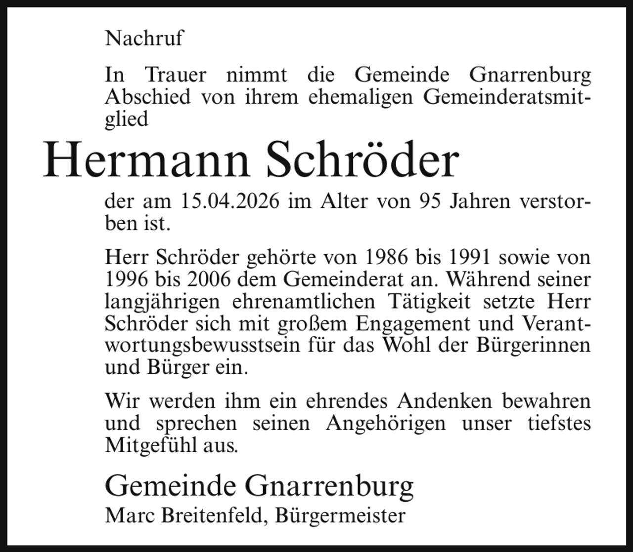 <p>Nachruf<br />In Trauer nimmt die Gemeinde Gnarrenburg<br />Abschied von ihrem ehemaligen Gemeinderatsmitglied</p><p>Hermann Schröder</p><p>der am 15.04.2026 im Alter von 95 Jahren verstorben ist.</p><p>Herr Schröder gehörte von 1986 bis 1991 sowie von<br />1996 bis 2006 dem Gemeinderat an. Während seiner<br />langjährigen ehrenamtlichen Tätigkeit setzte Herr<br />Schröder sich mit großem Engagement und Verantwortungsbewusstsein für das Wohl der Bürgerinnen<br />und Bürger ein.<br />Wir werden ihm ein ehrendes Andenken bewahren<br />und sprechen seinen Angehörigen unser tiefstes<br />Mitgefühl aus.</p><p>Gemeinde Gnarrenburg</p><p>Marc Breitenfeld, Bürgermeister</p>